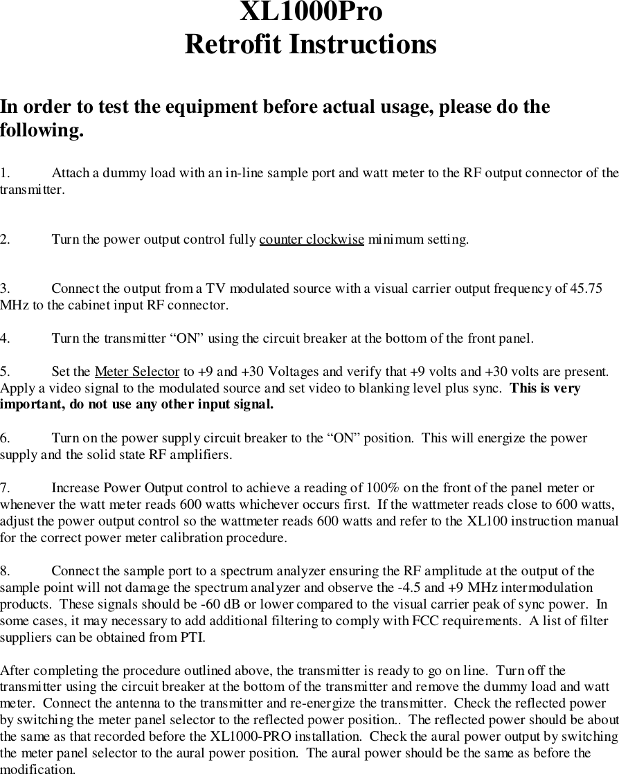 XL1000ProRetrofit InstructionsIn order to test the equipment before actual usage, please do thefollowing.1. Attach a dummy load with an in-line sample port and watt meter to the RF output connector of thetransmitter.2. Turn the power output control fully counter clockwise minimum setting.3. Connect the output from a TV modulated source with a visual carrier output frequency of 45.75MHz to the cabinet input RF connector.4. Turn the transmitter “ON” using the circuit breaker at the bottom of the front panel.5. Set the Meter Selector to +9 and +30 Voltages and verify that +9 volts and +30 volts are present.Apply a video signal to the modulated source and set video to blanking level plus sync.  This is veryimportant, do not use any other input signal.6. Turn on the power supply circuit breaker to the “ON” position.  This will energize the powersupply and the solid state RF amplifiers.7. Increase Power Output control to achieve a reading of 100% on the front of the panel meter orwhenever the watt meter reads 600 watts whichever occurs first.  If the wattmeter reads close to 600 watts,adjust the power output control so the wattmeter reads 600 watts and refer to the XL100 instruction manualfor the correct power meter calibration procedure.8. Connect the sample port to a spectrum analyzer ensuring the RF amplitude at the output of thesample point will not damage the spectrum analyzer and observe the -4.5 and +9 MHz intermodulationproducts.  These signals should be -60 dB or lower compared to the visual carrier peak of sync power.  Insome cases, it may necessary to add additional filtering to comply with FCC requirements.  A list of filtersuppliers can be obtained from PTI.After completing the procedure outlined above, the transmitter is ready to go on line.  Turn off thetransmitter using the circuit breaker at the bottom of the transmitter and remove the dummy load and wattmeter.  Connect the antenna to the transmitter and re-energize the transmitter.  Check the reflected powerby switching the meter panel selector to the reflected power position..  The reflected power should be aboutthe same as that recorded before the XL1000-PRO installation.  Check the aural power output by switchingthe meter panel selector to the aural power position.  The aural power should be the same as before themodification.