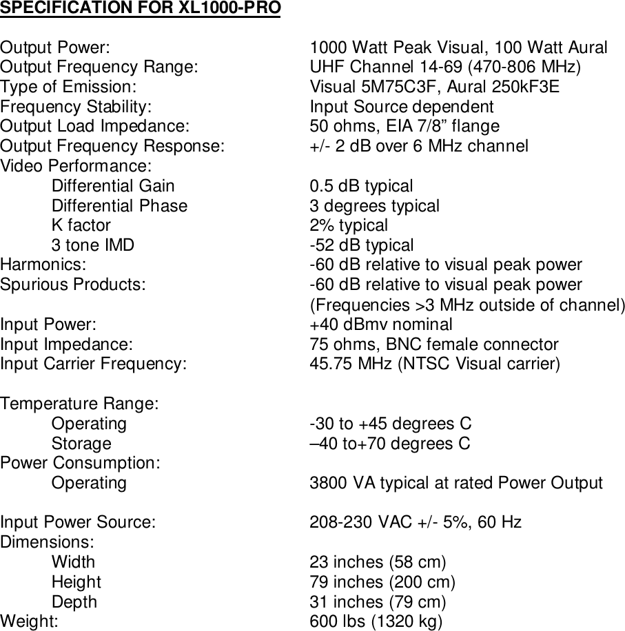 SPECIFICATION FOR XL1000-PROOutput Power: 1000 Watt Peak Visual, 100 Watt AuralOutput Frequency Range: UHF Channel 14-69 (470-806 MHz)Type of Emission: Visual 5M75C3F, Aural 250kF3EFrequency Stability: Input Source dependentOutput Load Impedance: 50 ohms, EIA 7/8” flangeOutput Frequency Response: +/- 2 dB over 6 MHz channelVideo Performance:Differential Gain  0.5 dB typicalDifferential Phase  3 degrees typicalK factor 2% typical3 tone IMD  -52 dB typicalHarmonics: -60 dB relative to visual peak powerSpurious Products: -60 dB relative to visual peak power(Frequencies &gt;3 MHz outside of channel)Input Power:  +40 dBmv nominalInput Impedance: 75 ohms, BNC female connectorInput Carrier Frequency:  45.75 MHz (NTSC Visual carrier)Temperature Range:Operating  -30 to +45 degrees CStorage  –40 to+70 degrees CPower Consumption:Operating 3800 VA typical at rated Power OutputInput Power Source:  208-230 VAC +/- 5%, 60 HzDimensions:Width 23 inches (58 cm)Height 79 inches (200 cm)Depth 31 inches (79 cm)Weight: 600 lbs (1320 kg)