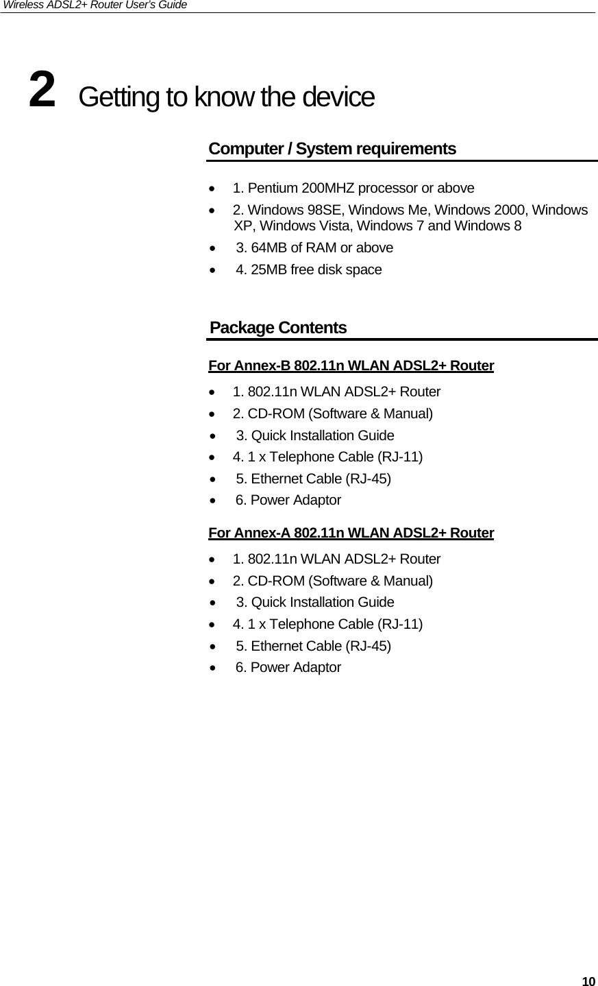 Wireless ADSL2+ Router User’s Guide     2 Getting to know the device  Computer / System requirements   • 1. Pentium 200MHZ processor or above • 2. Windows 98SE, Windows Me, Windows 2000, Windows XP, Windows Vista, Windows 7 and Windows 8 • 3. 64MB of RAM or above • 4. 25MB free disk space    Package Contents   For Annex-B 802.11n WLAN ADSL2+ Router  • 1. 802.11n WLAN ADSL2+ Router • 2. CD-ROM (Software &amp; Manual) • 3. Quick Installation Guide • 4. 1 x Telephone Cable (RJ-11) • 5. Ethernet Cable (RJ-45) • 6. Power Adaptor  For Annex-A 802.11n WLAN ADSL2+ Router  • 1. 802.11n WLAN ADSL2+ Router • 2. CD-ROM (Software &amp; Manual) • 3. Quick Installation Guide • 4. 1 x Telephone Cable (RJ-11) • 5. Ethernet Cable (RJ-45) • 6. Power Adaptor                      10 