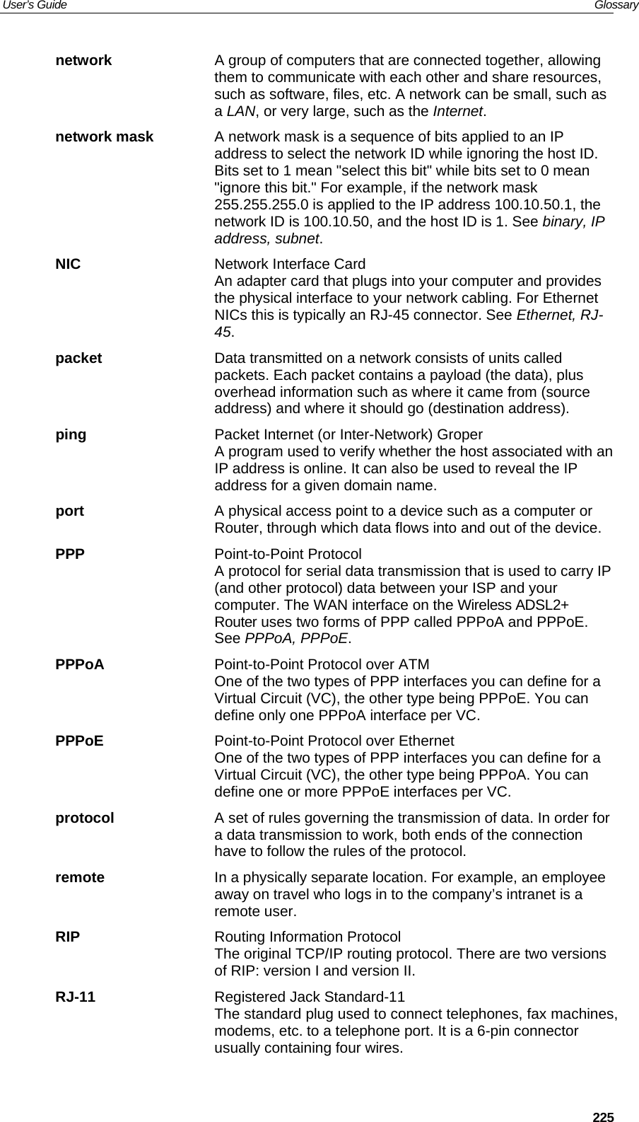 User’s Guide   Glossary  225network  A group of computers that are connected together, allowing them to communicate with each other and share resources, such as software, files, etc. A network can be small, such as a LAN, or very large, such as the Internet. network mask  A network mask is a sequence of bits applied to an IP address to select the network ID while ignoring the host ID. Bits set to 1 mean &quot;select this bit&quot; while bits set to 0 mean &quot;ignore this bit.&quot; For example, if the network mask 255.255.255.0 is applied to the IP address 100.10.50.1, the network ID is 100.10.50, and the host ID is 1. See binary, IP address, subnet. NIC  Network Interface Card An adapter card that plugs into your computer and provides the physical interface to your network cabling. For Ethernet NICs this is typically an RJ-45 connector. See Ethernet, RJ-45. packet  Data transmitted on a network consists of units called packets. Each packet contains a payload (the data), plus overhead information such as where it came from (source address) and where it should go (destination address). ping  Packet Internet (or Inter-Network) Groper A program used to verify whether the host associated with an IP address is online. It can also be used to reveal the IP address for a given domain name.  port  A physical access point to a device such as a computer or Router, through which data flows into and out of the device. PPP Point-to-Point Protocol A protocol for serial data transmission that is used to carry IP (and other protocol) data between your ISP and your computer. The WAN interface on the Wireless ADSL2+ Router uses two forms of PPP called PPPoA and PPPoE. See PPPoA, PPPoE. PPPoA  Point-to-Point Protocol over ATM One of the two types of PPP interfaces you can define for a Virtual Circuit (VC), the other type being PPPoE. You can define only one PPPoA interface per VC. PPPoE  Point-to-Point Protocol over Ethernet One of the two types of PPP interfaces you can define for a Virtual Circuit (VC), the other type being PPPoA. You can define one or more PPPoE interfaces per VC. protocol  A set of rules governing the transmission of data. In order for a data transmission to work, both ends of the connection have to follow the rules of the protocol. remote  In a physically separate location. For example, an employee away on travel who logs in to the company’s intranet is a remote user. RIP  Routing Information Protocol The original TCP/IP routing protocol. There are two versions of RIP: version I and version II.  RJ-11  Registered Jack Standard-11 The standard plug used to connect telephones, fax machines, modems, etc. to a telephone port. It is a 6-pin connector usually containing four wires. 