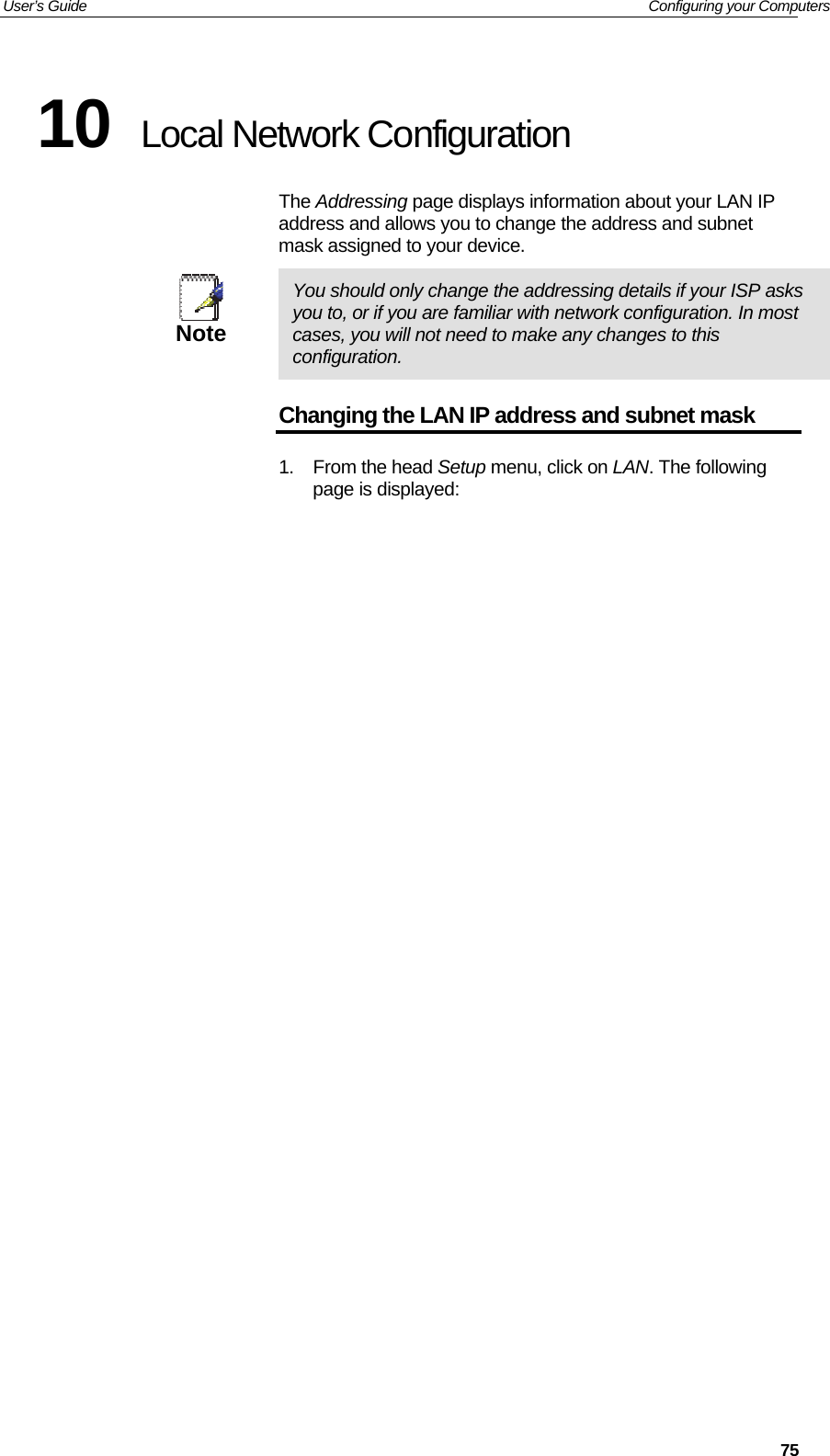 User’s Guide   Configuring your Computers  7510  Local Network Configuration The Addressing page displays information about your LAN IP address and allows you to change the address and subnet mask assigned to your device.  Note  You should only change the addressing details if your ISP asks you to, or if you are familiar with network configuration. In most cases, you will not need to make any changes to this configuration. Changing the LAN IP address and subnet mask 1. From the head Setup menu, click on LAN. The following page is displayed: 