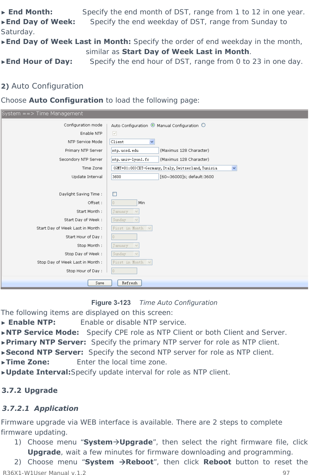           R36X1-W1User Manual v.1.2    97  ► End Month:            Specify the end month of DST, range from 1 to 12 in one year. ►End Day of Week:      Specify the end weekday of DST, range from Sunday to Saturday. ►End Day of Week Last in Month: Specify the order of end weekday in the month, similar as Start Day of Week Last in Month. ►End Hour of Day:       Specify the end hour of DST, range from 0 to 23 in one day.  2) Auto Configuration Choose Auto Configuration to load the following page:  Figure 3-123   Time Auto Configuration The following items are displayed on this screen: ► Enable NTP:          Enable or disable NTP service. ►NTP Service Mode:   Specify CPE role as NTP Client or both Client and Server. ►Primary NTP Server:  Specify the primary NTP server for role as NTP client. ►Second NTP Server:  Specify the second NTP server for role as NTP client. ►Time Zone:           Enter the local time zone. ►Update Interval:Specify update interval for role as NTP client. 3.7.2 Upgrade 3.7.2.1 Application Firmware upgrade via WEB interface is available. There are 2 steps to complete firmware updating. 1) Choose menu “SystemUpgrade”, then select the right firmware file, click Upgrade, wait a few minutes for firmware downloading and programming. 2) Choose menu “System  Reboot”, then click Reboot button to reset the 