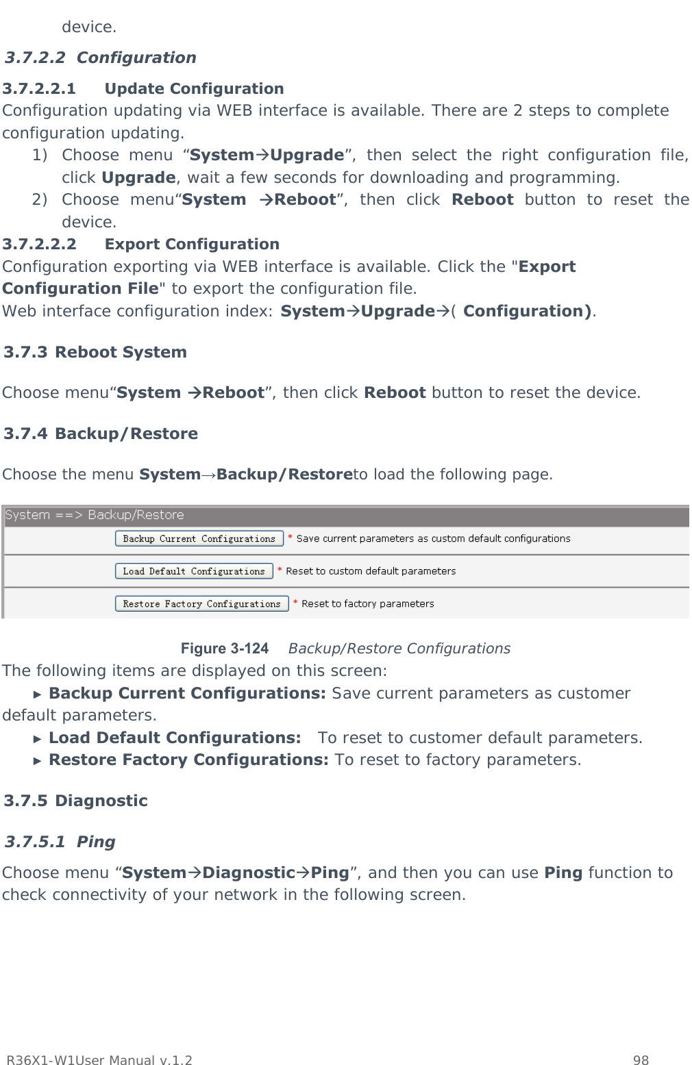           R36X1-W1User Manual v.1.2    98  device. 3.7.2.2 Configuration 3.7.2.2.1 Update Configuration Configuration updating via WEB interface is available. There are 2 steps to complete configuration updating. 1) Choose menu “SystemUpgrade”, then select the right configuration file, click Upgrade, wait a few seconds for downloading and programming. 2) Choose menu“System  Reboot”, then click Reboot button to reset the device. 3.7.2.2.2 Export Configuration Configuration exporting via WEB interface is available. Click the &quot;Export Configuration File&quot; to export the configuration file.  Web interface configuration index: SystemUpgrade( Configuration). 3.7.3 Reboot System Choose menu“System Reboot”, then click Reboot button to reset the device. 3.7.4 Backup/Restore Choose the menu System→Backup/Restoreto load the following page.  Figure 3-124   Backup/Restore Configurations The following items are displayed on this screen: ► Backup Current Configurations: Save current parameters as customer default parameters. ► Load Default Configurations:   To reset to customer default parameters. ► Restore Factory Configurations: To reset to factory parameters. 3.7.5 Diagnostic 3.7.5.1 Ping Choose menu “SystemDiagnosticPing”, and then you can use Ping function to check connectivity of your network in the following screen. 