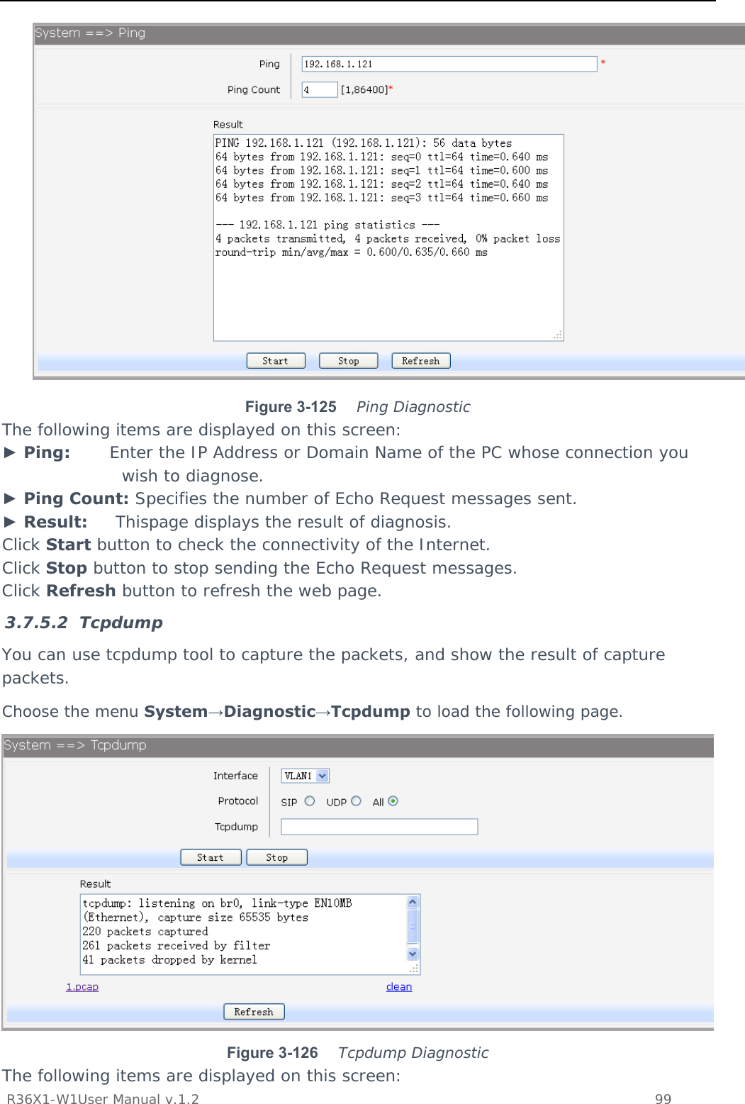           R36X1-W1User Manual v.1.2    99   Figure 3-125   Ping Diagnostic The following items are displayed on this screen: ► Ping:       Enter the IP Address or Domain Name of the PC whose connection you wish to diagnose. ► Ping Count: Specifies the number of Echo Request messages sent. ► Result:     Thispage displays the result of diagnosis. Click Start button to check the connectivity of the Internet. Click Stop button to stop sending the Echo Request messages. Click Refresh button to refresh the web page. 3.7.5.2 Tcpdump You can use tcpdump tool to capture the packets, and show the result of capture packets. Choose the menu System→Diagnostic→Tcpdump to load the following page.  Figure 3-126   Tcpdump Diagnostic The following items are displayed on this screen: 