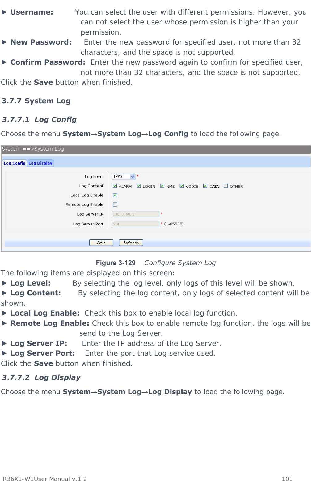           R36X1-W1User Manual v.1.2    101  ► Username:         You can select the user with different permissions. However, you can not select the user whose permission is higher than your permission. ► New Password:     Enter the new password for specified user, not more than 32 characters, and the space is not supported. ► Confirm Password:  Enter the new password again to confirm for specified user, not more than 32 characters, and the space is not supported. Click the Save button when finished. 3.7.7 System Log 3.7.7.1 Log Config Choose the menu System→System Log→Log Config to load the following page.  Figure 3-129   Configure System Log The following items are displayed on this screen: ► Log Level:         By selecting the log level, only logs of this level will be shown. ► Log Content:       By selecting the log content, only logs of selected content will be shown. ► Local Log Enable:  Check this box to enable local log function. ► Remote Log Enable: Check this box to enable remote log function, the logs will be send to the Log Server. ► Log Server IP:      Enter the IP address of the Log Server. ► Log Server Port:    Enter the port that Log service used. Click the Save button when finished. 3.7.7.2 Log Display Choose the menu System→System Log→Log Display to load the following page. 