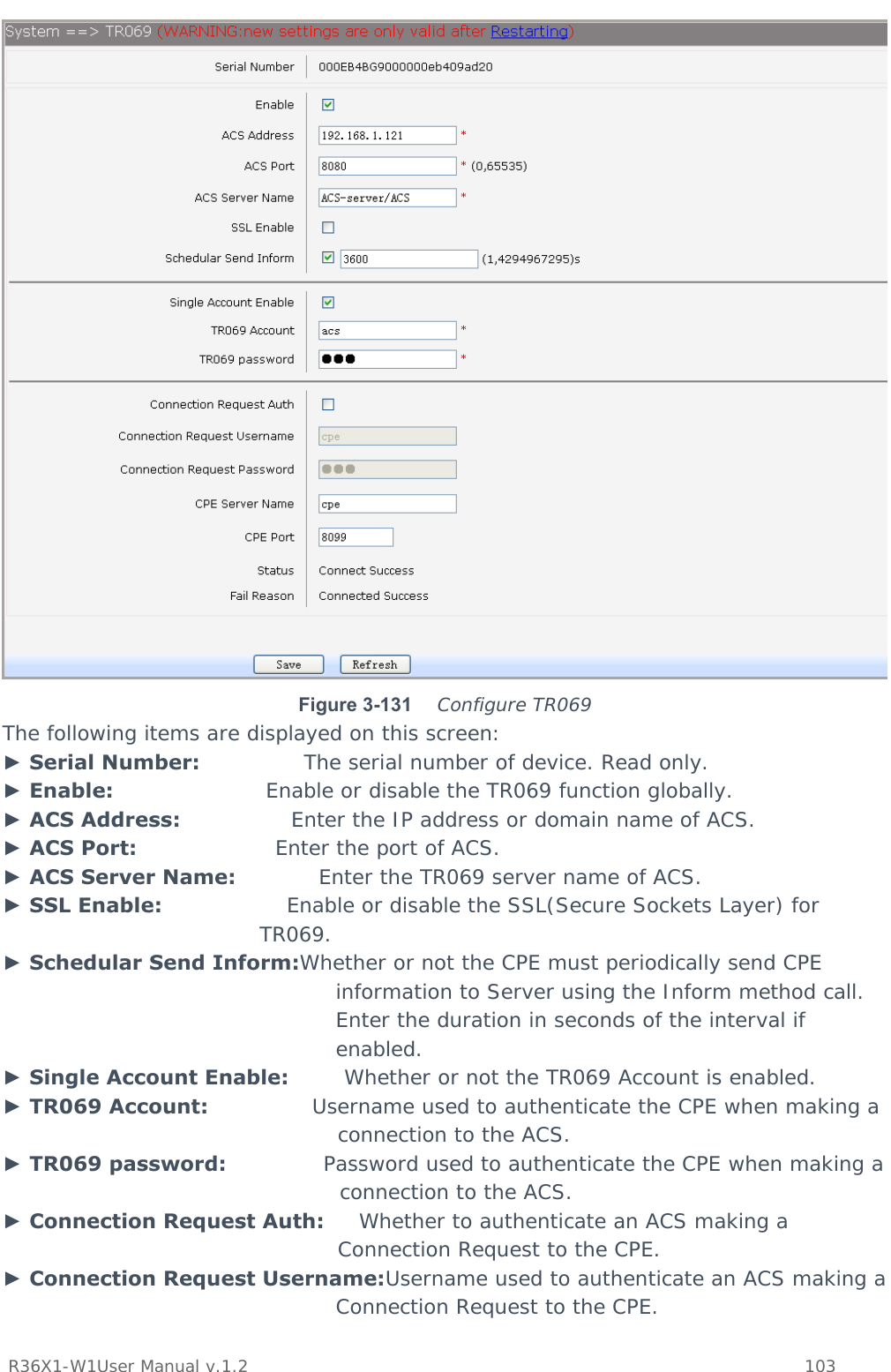           R36X1-W1User Manual v.1.2    103   Figure 3-131   Configure TR069 The following items are displayed on this screen: ► Serial Number:               The serial number of device. Read only. ► Enable:                      Enable or disable the TR069 function globally. ► ACS Address:                Enter the IP address or domain name of ACS. ► ACS Port:                    Enter the port of ACS. ► ACS Server Name:            Enter the TR069 server name of ACS. ► SSL Enable:                  Enable or disable the SSL(Secure Sockets Layer) for TR069. ► Schedular Send Inform:Whether or not the CPE must periodically send CPE information to Server using the Inform method call. Enter the duration in seconds of the interval if enabled. ► Single Account Enable:        Whether or not the TR069 Account is enabled. ► TR069 Account:               Username used to authenticate the CPE when making a connection to the ACS. ► TR069 password:              Password used to authenticate the CPE when making a connection to the ACS. ► Connection Request Auth:     Whether to authenticate an ACS making a Connection Request to the CPE. ► Connection Request Username:Username used to authenticate an ACS making a Connection Request to the CPE. 