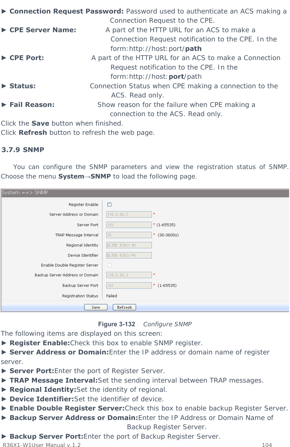           R36X1-W1User Manual v.1.2    104  ► Connection Request Password: Password used to authenticate an ACS making a Connection Request to the CPE. ► CPE Server Name:             A part of the HTTP URL for an ACS to make a Connection Request notification to the CPE. In the form:http://host:port/path ► CPE Port:                     A part of the HTTP URL for an ACS to make a Connection Request notification to the CPE. In the form:http://host:port/path ► Status:                        Connection Status when CPE making a connection to the ACS. Read only. ► Fail Reason:                   Show reason for the failure when CPE making a connection to the ACS. Read only. Click the Save button when finished. Click Refresh button to refresh the web page. 3.7.9 SNMP You can configure the SNMP parameters and view the registration status of SNMP. Choose the menu System→SNMP to load the following page.  Figure 3-132   Configure SNMP The following items are displayed on this screen: ► Register Enable:Check this box to enable SNMP register. ► Server Address or Domain:Enter the IP address or domain name of register server. ► Server Port:Enter the port of Register Server. ► TRAP Message Interval:Set the sending interval between TRAP messages. ► Regional Identity:Set the identity of regional. ► Device Identifier:Set the identifier of device. ► Enable Double Register Server:Check this box to enable backup Register Server. ► Backup Server Address or Domain:Enter the IP Address or Domain Name of Backup Register Server. ► Backup Server Port:Enter the port of Backup Register Server. 