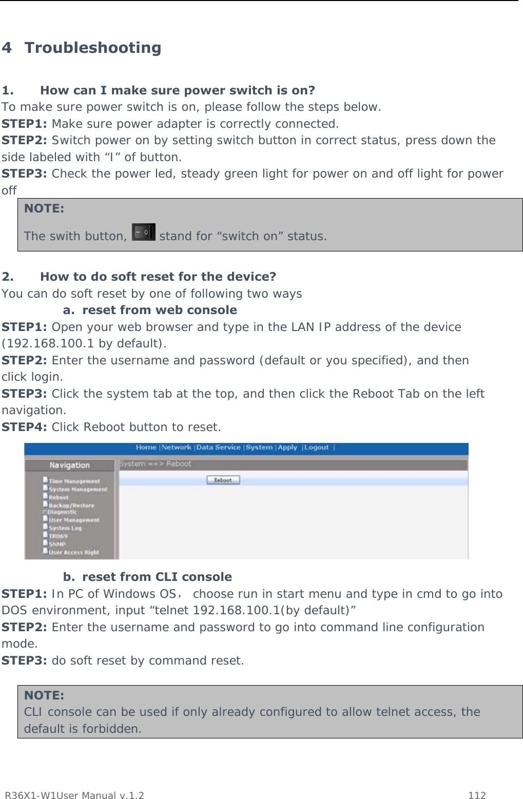           R36X1-W1User Manual v.1.2    112  4 Troubleshooting 1. How can I make sure power switch is on? To make sure power switch is on, please follow the steps below. STEP1: Make sure power adapter is correctly connected. STEP2: Switch power on by setting switch button in correct status, press down the side labeled with “I” of button. STEP3: Check the power led, steady green light for power on and off light for power off NOTE: The swith button,   stand for “switch on” status.  2. How to do soft reset for the device? You can do soft reset by one of following two ways a. reset from web console STEP1: Open your web browser and type in the LAN IP address of the device (192.168.100.1 by default). STEP2: Enter the username and password (default or you specified), and then click login. STEP3: Click the system tab at the top, and then click the Reboot Tab on the left navigation. STEP4: Click Reboot button to reset.  b. reset from CLI console STEP1: In PC of Windows OS， choose run in start menu and type in cmd to go into DOS environment, input “telnet 192.168.100.1(by default)” STEP2: Enter the username and password to go into command line configuration mode. STEP3: do soft reset by command reset.  NOTE: CLI console can be used if only already configured to allow telnet access, the default is forbidden. 