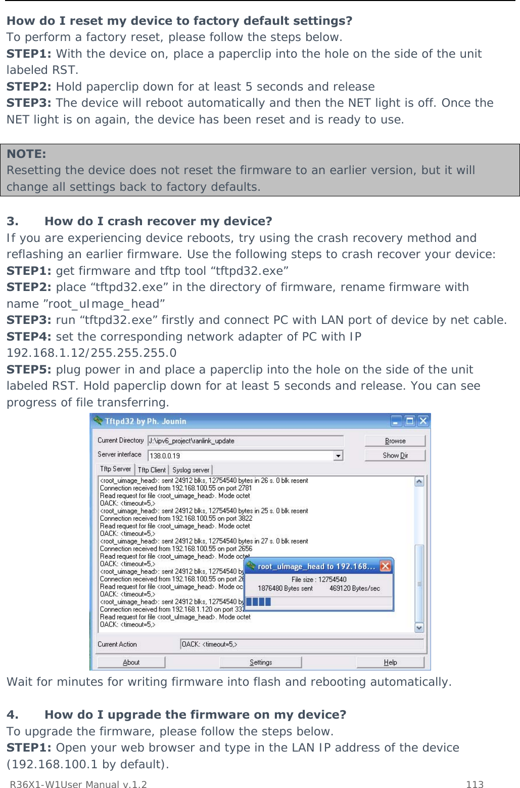           R36X1-W1User Manual v.1.2    113  How do I reset my device to factory default settings? To perform a factory reset, please follow the steps below. STEP1: With the device on, place a paperclip into the hole on the side of the unit labeled RST. STEP2: Hold paperclip down for at least 5 seconds and release STEP3: The device will reboot automatically and then the NET light is off. Once the NET light is on again, the device has been reset and is ready to use.   NOTE: Resetting the device does not reset the firmware to an earlier version, but it will change all settings back to factory defaults.  3. How do I crash recover my device? If you are experiencing device reboots, try using the crash recovery method and reflashing an earlier firmware. Use the following steps to crash recover your device: STEP1: get firmware and tftp tool “tftpd32.exe” STEP2: place “tftpd32.exe” in the directory of firmware, rename firmware with name ”root_uImage_head” STEP3: run “tftpd32.exe” firstly and connect PC with LAN port of device by net cable. STEP4: set the corresponding network adapter of PC with IP 192.168.1.12/255.255.255.0 STEP5: plug power in and place a paperclip into the hole on the side of the unit labeled RST. Hold paperclip down for at least 5 seconds and release. You can see progress of file transferring.  Wait for minutes for writing firmware into flash and rebooting automatically.  4. How do I upgrade the firmware on my device? To upgrade the firmware, please follow the steps below. STEP1: Open your web browser and type in the LAN IP address of the device (192.168.100.1 by default). 