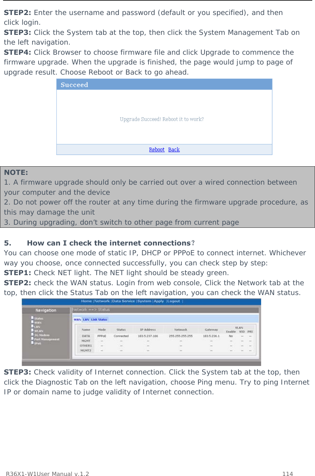           R36X1-W1User Manual v.1.2    114  STEP2: Enter the username and password (default or you specified), and then click login. STEP3: Click the System tab at the top, then click the System Management Tab on the left navigation. STEP4: Click Browser to choose firmware file and click Upgrade to commence the firmware upgrade. When the upgrade is finished, the page would jump to page of upgrade result. Choose Reboot or Back to go ahead.   NOTE: 1. A firmware upgrade should only be carried out over a wired connection between your computer and the device 2. Do not power off the router at any time during the firmware upgrade procedure, as this may damage the unit 3. During upgrading, don’t switch to other page from current page  5. How can I check the internet connections？ You can choose one mode of static IP, DHCP or PPPoE to connect internet. Whichever way you choose, once connected successfully, you can check step by step: STEP1: Check NET light. The NET light should be steady green. STEP2: check the WAN status. Login from web console, Click the Network tab at the top, then click the Status Tab on the left navigation, you can check the WAN status.   STEP3: Check validity of Internet connection. Click the System tab at the top, then click the Diagnostic Tab on the left navigation, choose Ping menu. Try to ping Internet IP or domain name to judge validity of Internet connection. 