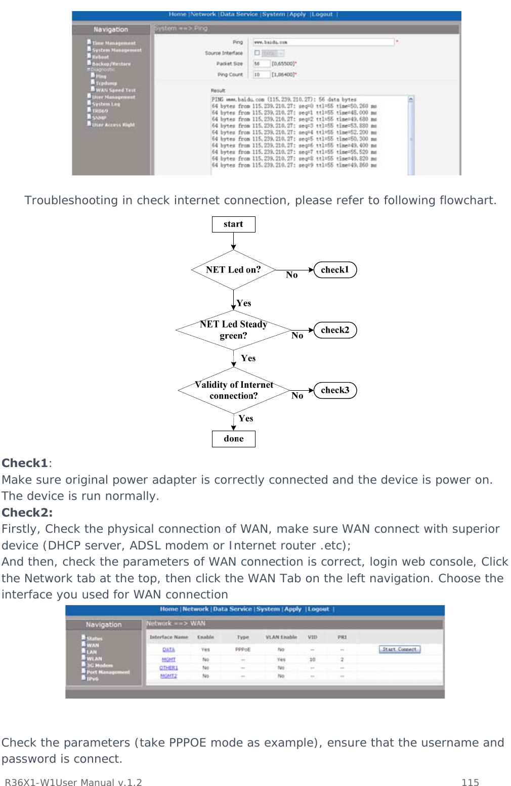           R36X1-W1User Manual v.1.2    115    Troubleshooting in check internet connection, please refer to following flowchart.  Check1: Make sure original power adapter is correctly connected and the device is power on. The device is run normally. Check2: Firstly, Check the physical connection of WAN, make sure WAN connect with superior device (DHCP server, ADSL modem or Internet router .etc);  And then, check the parameters of WAN connection is correct, login web console, Click the Network tab at the top, then click the WAN Tab on the left navigation. Choose the interface you used for WAN connection    Check the parameters (take PPPOE mode as example), ensure that the username and password is connect. 