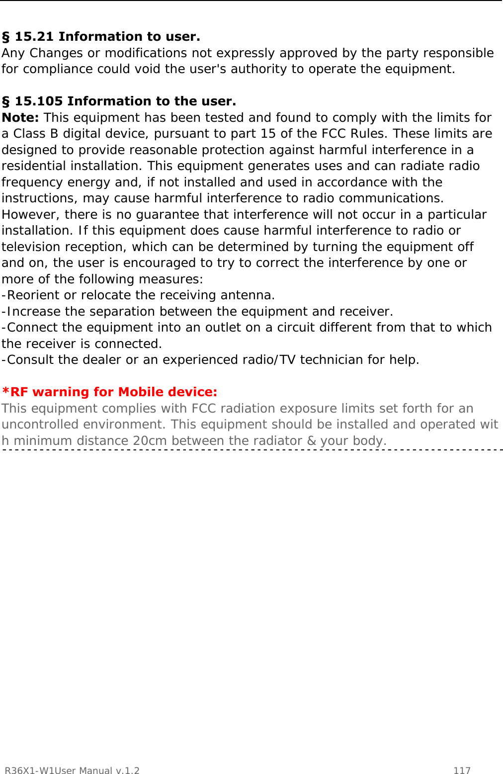           R36X1-W1User Manual v.1.2    117   § 15.21 Information to user. Any Changes or modifications not expressly approved by the party responsible for compliance could void the user&apos;s authority to operate the equipment.  § 15.105 Information to the user. Note: This equipment has been tested and found to comply with the limits for a Class B digital device, pursuant to part 15 of the FCC Rules. These limits are designed to provide reasonable protection against harmful interference in a residential installation. This equipment generates uses and can radiate radio frequency energy and, if not installed and used in accordance with the instructions, may cause harmful interference to radio communications. However, there is no guarantee that interference will not occur in a particular installation. If this equipment does cause harmful interference to radio or television reception, which can be determined by turning the equipment off and on, the user is encouraged to try to correct the interference by one or more of the following measures: -Reorient or relocate the receiving antenna. -Increase the separation between the equipment and receiver. -Connect the equipment into an outlet on a circuit different from that to which the receiver is connected. -Consult the dealer or an experienced radio/TV technician for help.  *RF warning for Mobile device: This equipment complies with FCC radiation exposure limits set forth for an uncontrolled environment. This equipment should be installed and operated with minimum distance 20cm between the radiator &amp; your body.     