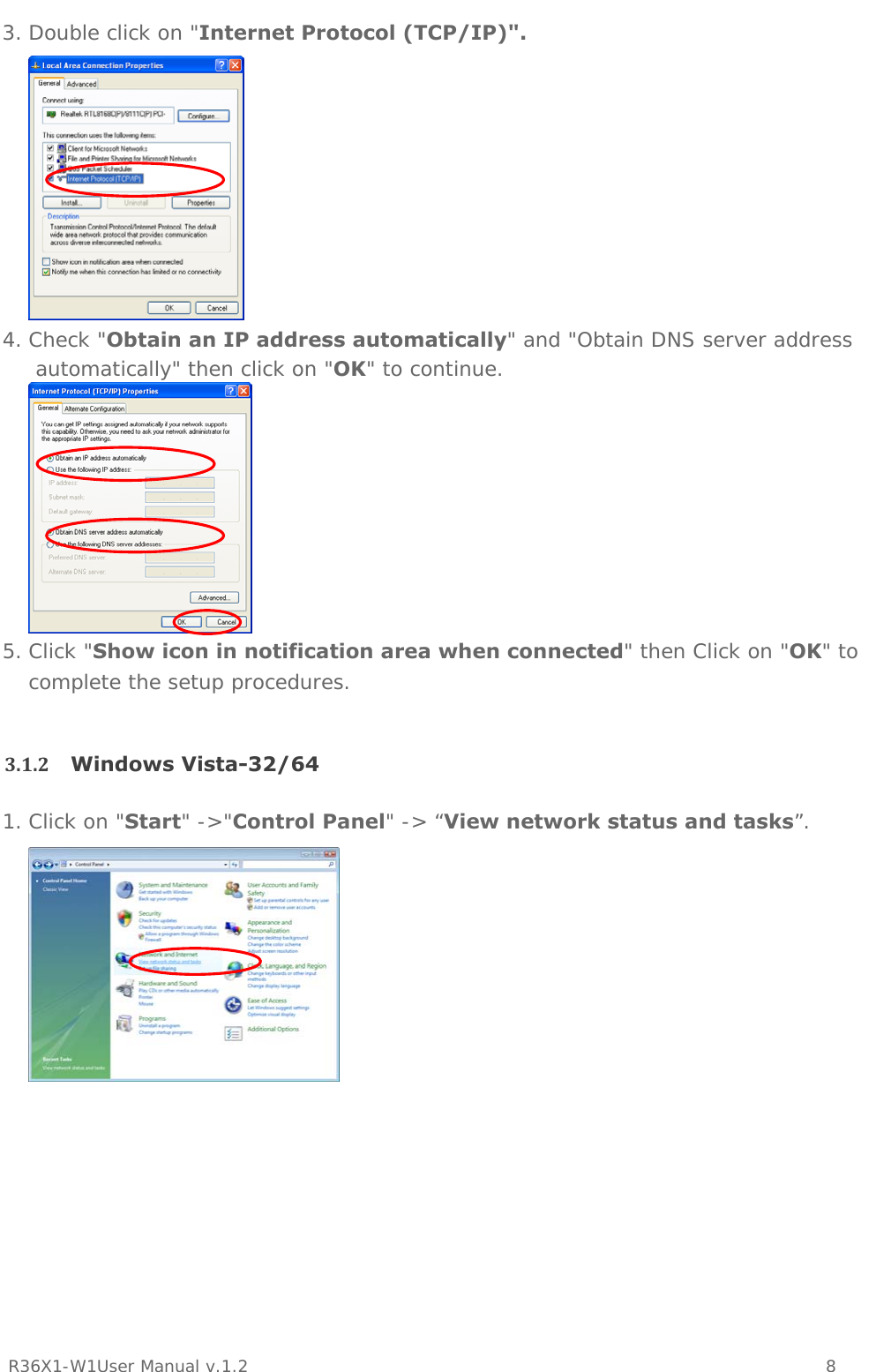           R36X1-W1User Manual v.1.2    8  3. Double click on &quot;Internet Protocol (TCP/IP)&quot;.  4. Check &quot;Obtain an IP address automatically&quot; and &quot;Obtain DNS server address automatically&quot; then click on &quot;OK&quot; to continue.  5. Click &quot;Show icon in notification area when connected&quot; then Click on &quot;OK&quot; to complete the setup procedures.  3.1.2 Windows Vista-32/641. Click on &quot;Start&quot; -&gt;&quot;Control Panel&quot; -&gt; “View network status and tasks”.    