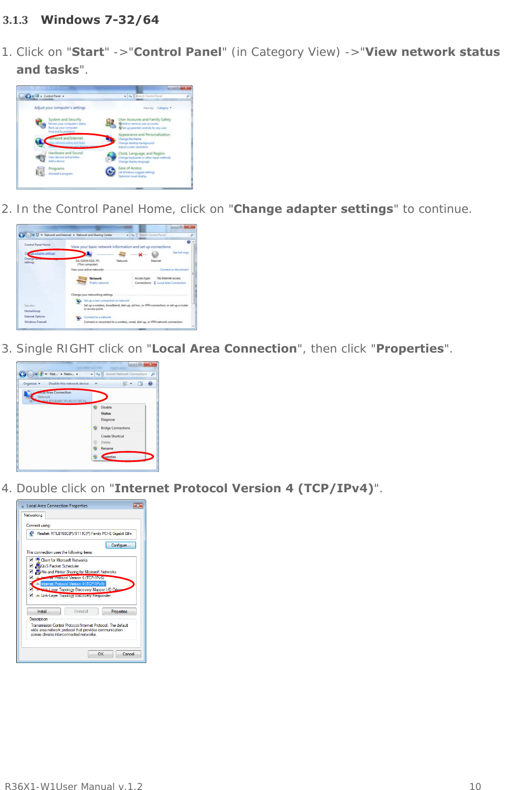           R36X1-W1User Manual v.1.2    10  3.1.3 Windows 7-32/641. Click on &quot;Start&quot; -&gt;&quot;Control Panel&quot; (in Category View) -&gt;&quot;View network status and tasks&quot;.  2. In the Control Panel Home, click on &quot;Change adapter settings&quot; to continue.  3. Single RIGHT click on &quot;Local Area Connection&quot;, then click &quot;Properties&quot;.  4. Double click on &quot;Internet Protocol Version 4 (TCP/IPv4)&quot;.    