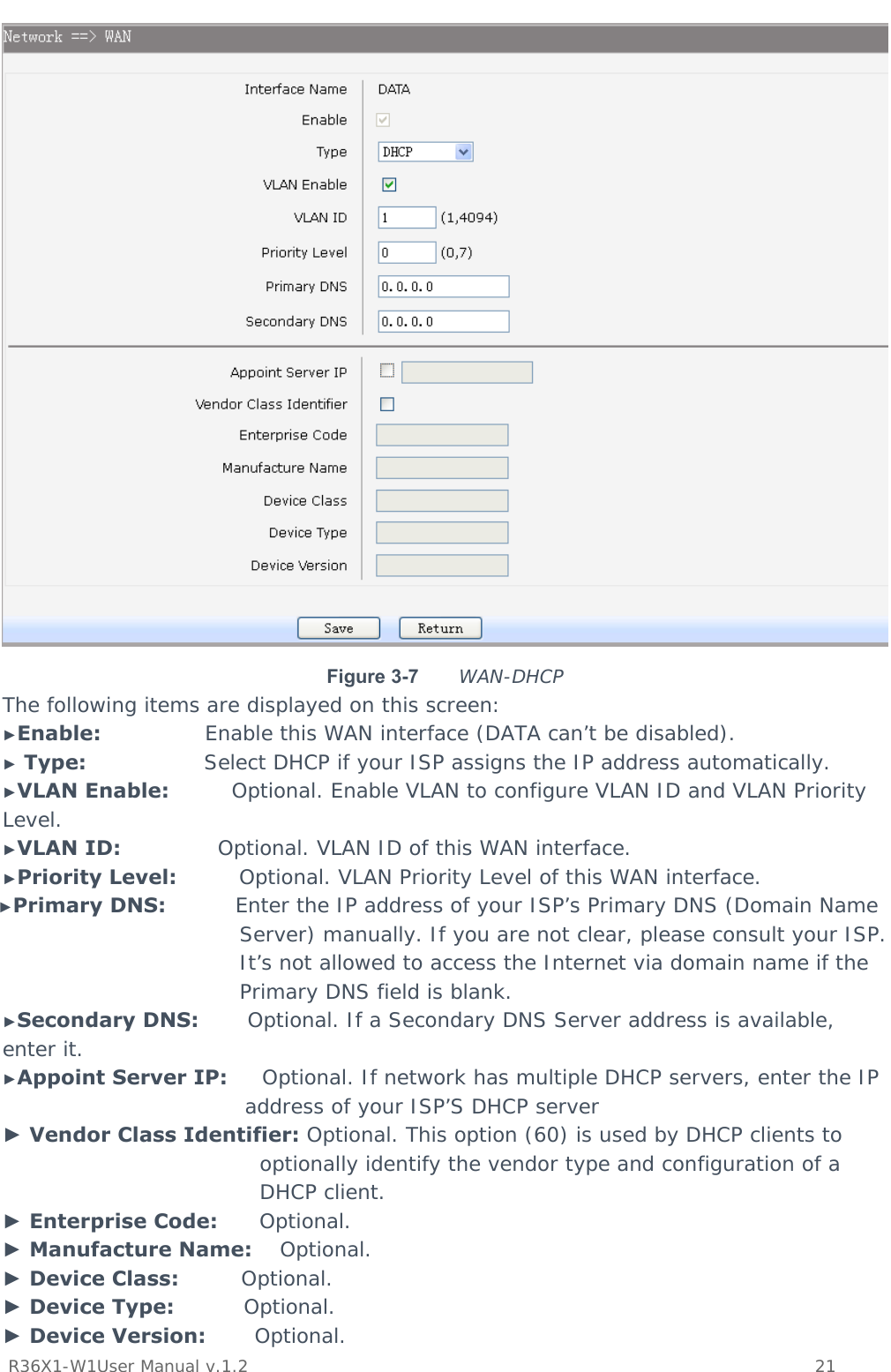           R36X1-W1User Manual v.1.2    21   Figure 3-7  WAN-DHCP The following items are displayed on this screen: ►Enable:               Enable this WAN interface (DATA can’t be disabled). ► Type:                 Select DHCP if your ISP assigns the IP address automatically. ►VLAN Enable:         Optional. Enable VLAN to configure VLAN ID and VLAN Priority Level. ►VLAN ID:              Optional. VLAN ID of this WAN interface. ►Priority Level:         Optional. VLAN Priority Level of this WAN interface. ►Primary DNS:          Enter the IP address of your ISP’s Primary DNS (Domain Name Server) manually. If you are not clear, please consult your ISP. It’s not allowed to access the Internet via domain name if the Primary DNS field is blank. ►Secondary DNS:       Optional. If a Secondary DNS Server address is available, enter it. ►Appoint Server IP:     Optional. If network has multiple DHCP servers, enter the IP address of your ISP’S DHCP server ► Vendor Class Identifier: Optional. This option (60) is used by DHCP clients to optionally identify the vendor type and configuration of a DHCP client. ► Enterprise Code:      Optional. ► Manufacture Name:    Optional. ► Device Class:         Optional. ► Device Type:          Optional. ► Device Version:       Optional. 