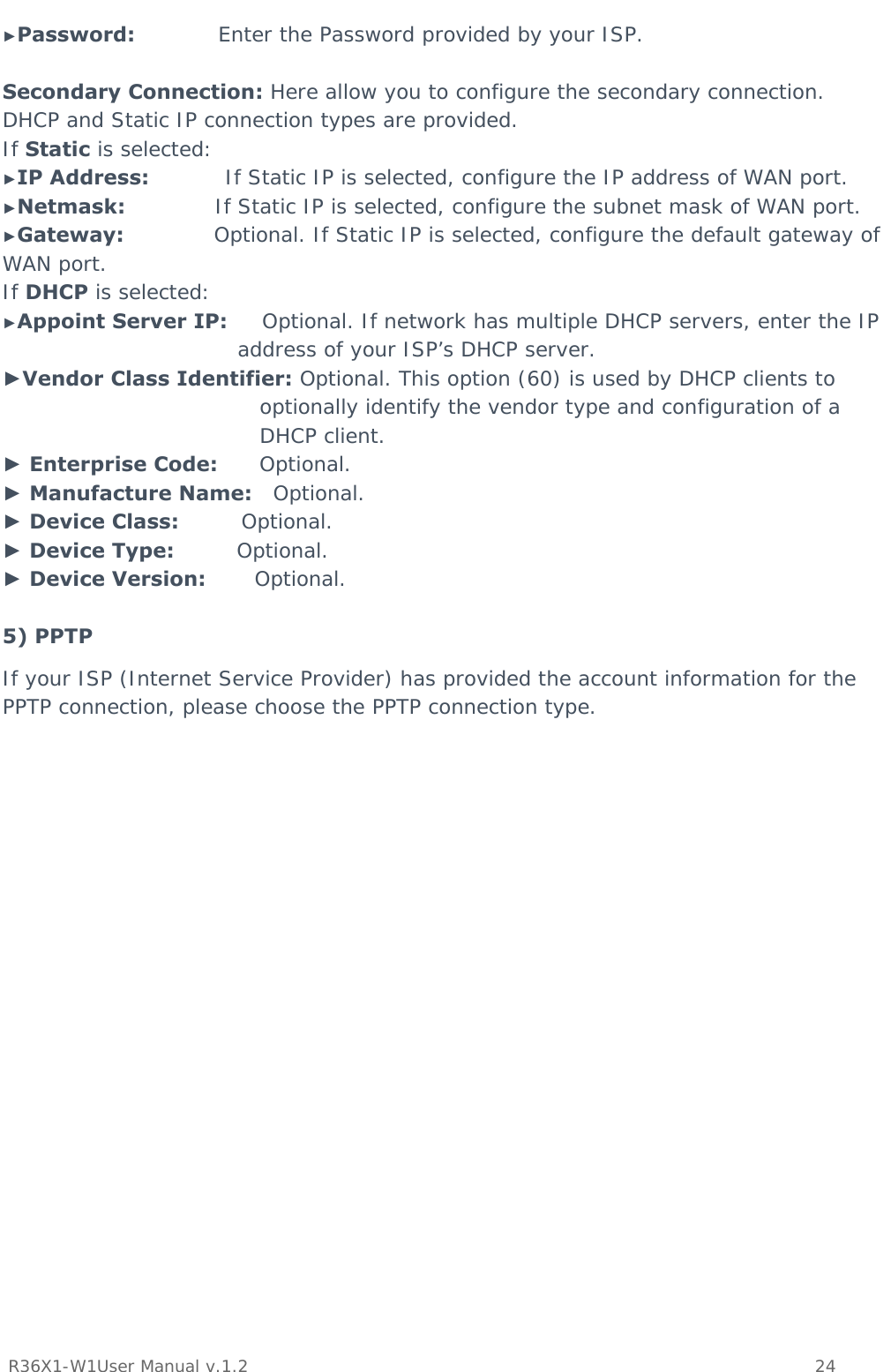           R36X1-W1User Manual v.1.2    24  ►Password:            Enter the Password provided by your ISP.  Secondary Connection: Here allow you to configure the secondary connection. DHCP and Static IP connection types are provided. If Static is selected: ►IP Address:           If Static IP is selected, configure the IP address of WAN port. ►Netmask:             If Static IP is selected, configure the subnet mask of WAN port. ►Gateway:             Optional. If Static IP is selected, configure the default gateway of WAN port. If DHCP is selected: ►Appoint Server IP:     Optional. If network has multiple DHCP servers, enter the IP address of your ISP’s DHCP server. ►Vendor Class Identifier: Optional. This option (60) is used by DHCP clients to optionally identify the vendor type and configuration of a DHCP client. ► Enterprise Code:      Optional. ► Manufacture Name:   Optional. ► Device Class:         Optional. ► Device Type:         Optional. ► Device Version:       Optional.  5) PPTP  If your ISP (Internet Service Provider) has provided the account information for the PPTP connection, please choose the PPTP connection type.  