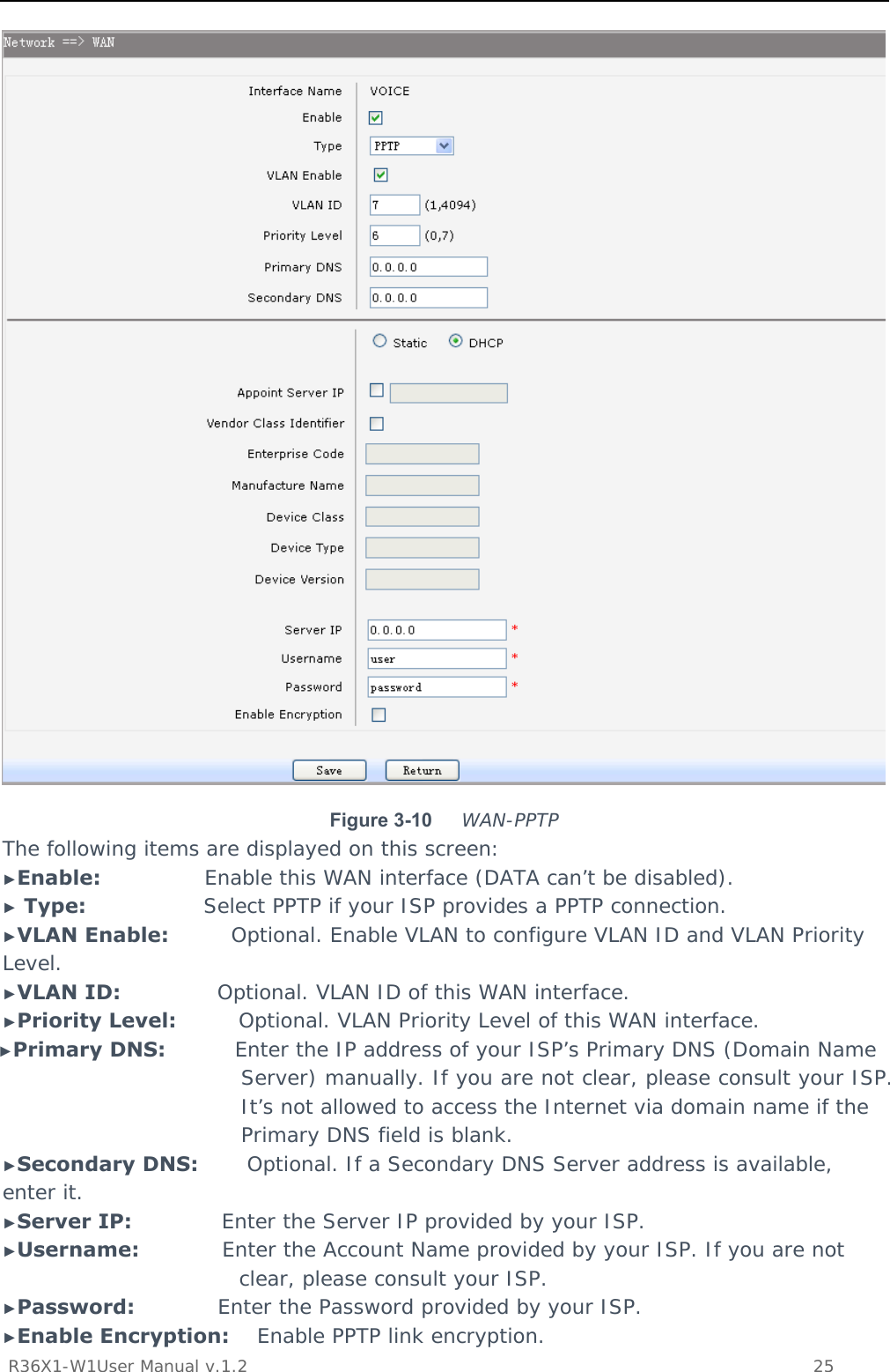           R36X1-W1User Manual v.1.2    25   Figure 3-10  WAN-PPTP The following items are displayed on this screen: ►Enable:               Enable this WAN interface (DATA can’t be disabled). ► Type:                 Select PPTP if your ISP provides a PPTP connection. ►VLAN Enable:         Optional. Enable VLAN to configure VLAN ID and VLAN Priority Level. ►VLAN ID:              Optional. VLAN ID of this WAN interface. ►Priority Level:         Optional. VLAN Priority Level of this WAN interface. ►Primary DNS:          Enter the IP address of your ISP’s Primary DNS (Domain Name Server) manually. If you are not clear, please consult your ISP. It’s not allowed to access the Internet via domain name if the Primary DNS field is blank. ►Secondary DNS:       Optional. If a Secondary DNS Server address is available, enter it. ►Server IP:             Enter the Server IP provided by your ISP. ►Username:            Enter the Account Name provided by your ISP. If you are not clear, please consult your ISP. ►Password:            Enter the Password provided by your ISP. ►Enable Encryption:    Enable PPTP link encryption. 