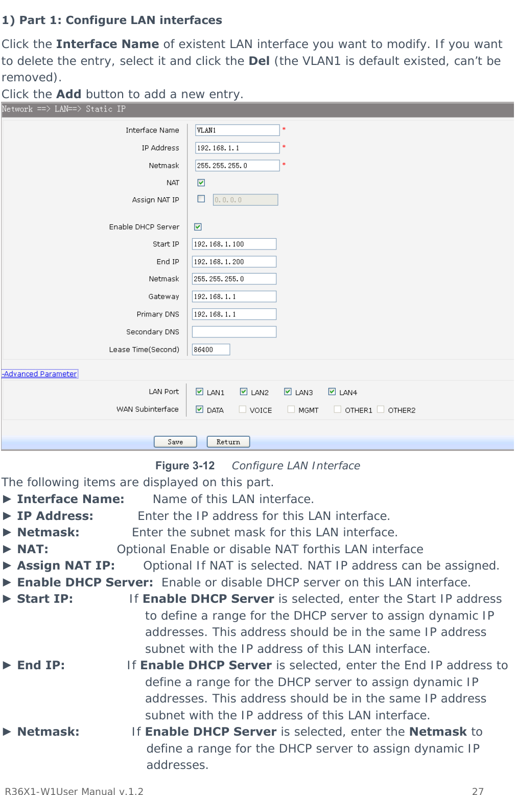           R36X1-W1User Manual v.1.2    27  1) Part 1: Configure LAN interfaces Click the Interface Name of existent LAN interface you want to modify. If you want to delete the entry, select it and click the Del (the VLAN1 is default existed, can’t be removed). Click the Add button to add a new entry.  Figure 3-12  Configure LAN Interface The following items are displayed on this part. ► Interface Name:       Name of this LAN interface. ► IP Address:           Enter the IP address for this LAN interface. ► Netmask:             Enter the subnet mask for this LAN interface. ► NAT:                 Optional Enable or disable NAT forthis LAN interface ► Assign NAT IP:       Optional If NAT is selected. NAT IP address can be assigned. ► Enable DHCP Server:  Enable or disable DHCP server on this LAN interface. ► Start IP:              If Enable DHCP Server is selected, enter the Start IP address to define a range for the DHCP server to assign dynamic IP addresses. This address should be in the same IP address subnet with the IP address of this LAN interface. ► End IP:               If Enable DHCP Server is selected, enter the End IP address to define a range for the DHCP server to assign dynamic IP addresses. This address should be in the same IP address subnet with the IP address of this LAN interface. ► Netmask:             If Enable DHCP Server is selected, enter the Netmask to define a range for the DHCP server to assign dynamic IP addresses. 