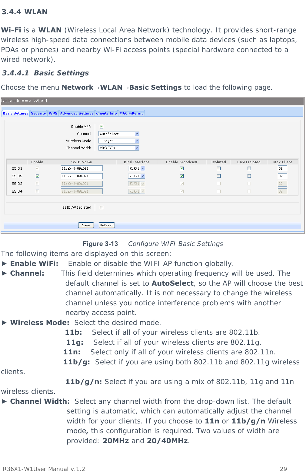           R36X1-W1User Manual v.1.2    29  3.4.4 WLAN Wi-Fi is a WLAN (Wireless Local Area Network) technology. It provides short-range wireless high-speed data connections between mobile data devices (such as laptops, PDAs or phones) and nearby Wi-Fi access points (special hardware connected to a wired network). 3.4.4.1 Basic Settings Choose the menu Network→WLAN→Basic Settings to load the following page.  Figure 3-13  Configure WIFI Basic Settings The following items are displayed on this screen: ► Enable WiFi:    Enable or disable the WIFI AP function globally. ► Channel:       This field determines which operating frequency will be used. The default channel is set to AutoSelect, so the AP will choose the best channel automatically. It is not necessary to change the wireless channel unless you notice interference problems with another nearby access point. ► Wireless Mode:  Select the desired mode.  11b:    Select if all of your wireless clients are 802.11b.  11g:    Select if all of your wireless clients are 802.11g.  11n:    Select only if all of your wireless clients are 802.11n.  11b/g:  Select if you are using both 802.11b and 802.11g wireless clients.  11b/g/n: Select if you are using a mix of 802.11b, 11g and 11n wireless clients. ► Channel Width:  Select any channel width from the drop-down list. The default setting is automatic, which can automatically adjust the channel width for your clients. If you choose to 11n or 11b/g/n Wireless mode, this configuration is required. Two values of width are provided: 20MHz and 20/40MHz.  