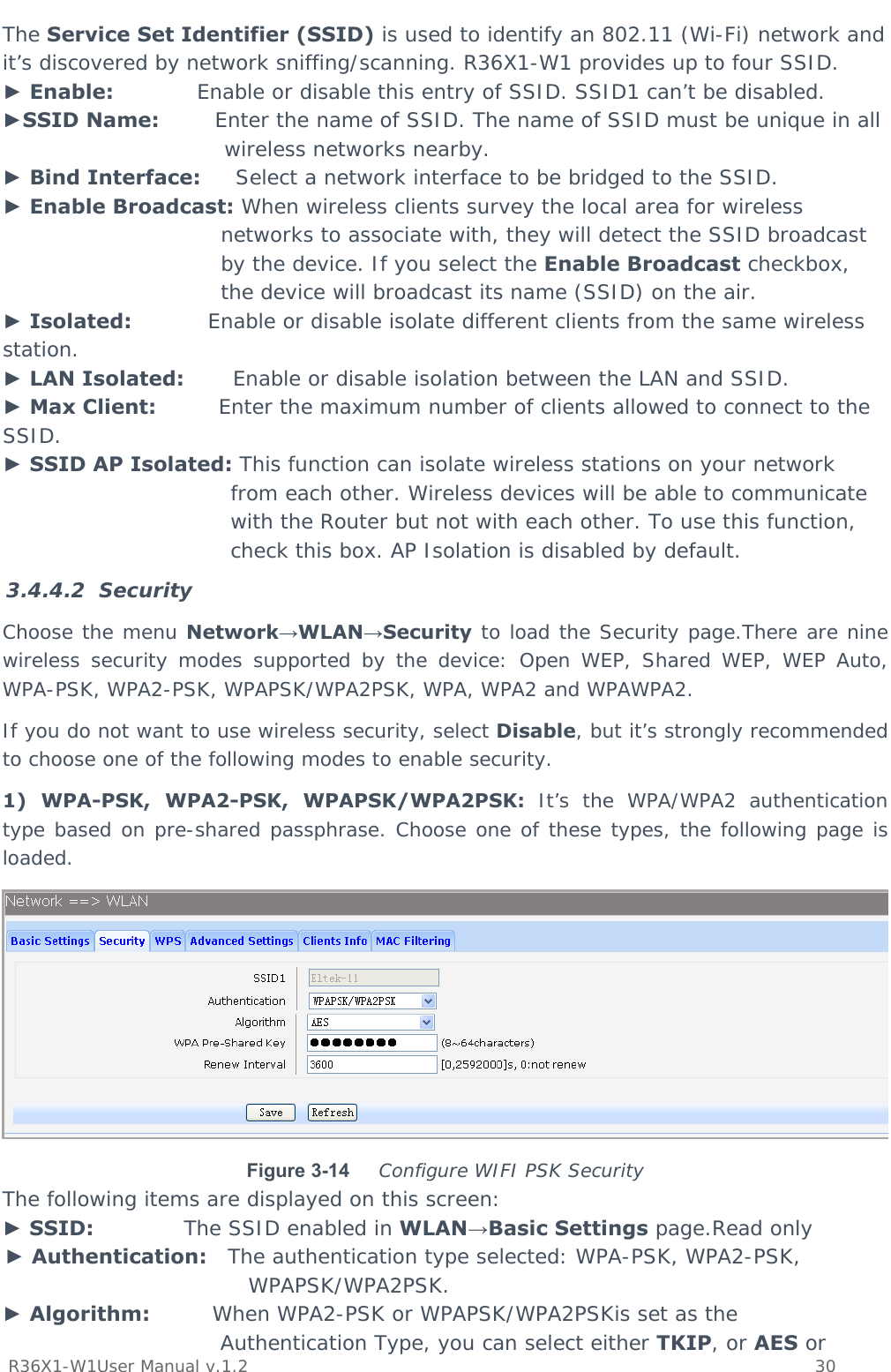          R36X1-W1User Manual v.1.2    30  The Service Set Identifier (SSID) is used to identify an 802.11 (Wi-Fi) network and it’s discovered by network sniffing/scanning. R36X1-W1 provides up to four SSID. ► Enable:            Enable or disable this entry of SSID. SSID1 can’t be disabled. ►SSID Name:        Enter the name of SSID. The name of SSID must be unique in all wireless networks nearby. ► Bind Interface:     Select a network interface to be bridged to the SSID. ► Enable Broadcast: When wireless clients survey the local area for wireless networks to associate with, they will detect the SSID broadcast by the device. If you select the Enable Broadcast checkbox, the device will broadcast its name (SSID) on the air. ► Isolated:           Enable or disable isolate different clients from the same wireless station. ► LAN Isolated:       Enable or disable isolation between the LAN and SSID. ► Max Client:         Enter the maximum number of clients allowed to connect to the SSID. ► SSID AP Isolated: This function can isolate wireless stations on your network from each other. Wireless devices will be able to communicate with the Router but not with each other. To use this function, check this box. AP Isolation is disabled by default. 3.4.4.2 Security Choose the menu Network→WLAN→Security to load the Security page.There are nine wireless security modes supported by the device: Open WEP, Shared WEP, WEP Auto, WPA-PSK, WPA2-PSK, WPAPSK/WPA2PSK, WPA, WPA2 and WPAWPA2.  If you do not want to use wireless security, select Disable, but it’s strongly recommended to choose one of the following modes to enable security. 1) WPA-PSK, WPA2-PSK, WPAPSK/WPA2PSK: It’s the WPA/WPA2 authentication type based on pre-shared passphrase. Choose one of these types, the following page is loaded.  Figure 3-14  Configure WIFI PSK Security The following items are displayed on this screen: ► SSID:             The SSID enabled in WLAN→Basic Settings page.Read only ► Authentication:   The authentication type selected: WPA-PSK, WPA2-PSK, WPAPSK/WPA2PSK. ► Algorithm:         When WPA2-PSK or WPAPSK/WPA2PSKis set as the Authentication Type, you can select either TKIP, or AES or 