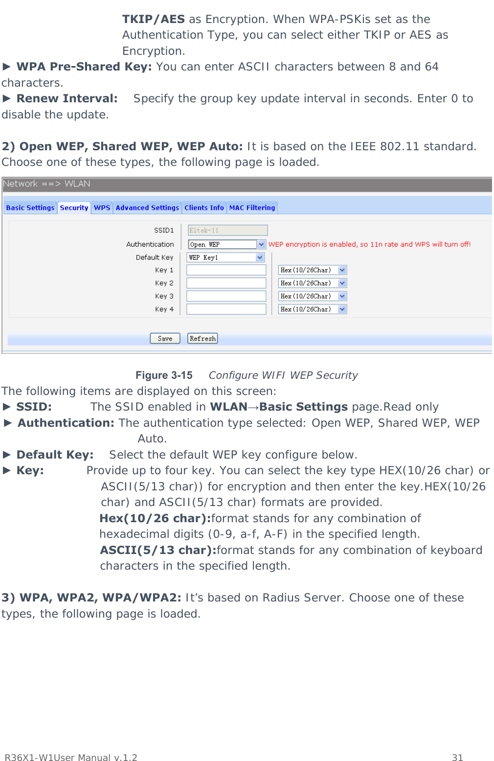           R36X1-W1User Manual v.1.2    31  TKIP/AES as Encryption. When WPA-PSKis set as the Authentication Type, you can select either TKIP or AES as Encryption. ► WPA Pre-Shared Key: You can enter ASCII characters between 8 and 64 characters. ► Renew Interval:    Specify the group key update interval in seconds. Enter 0 to disable the update.  2) Open WEP, Shared WEP, WEP Auto: It is based on the IEEE 802.11 standard. Choose one of these types, the following page is loaded.  Figure 3-15  Configure WIFI WEP Security The following items are displayed on this screen: ► SSID:          The SSID enabled in WLAN→Basic Settings page.Read only ► Authentication: The authentication type selected: Open WEP, Shared WEP, WEP Auto. ► Default Key:    Select the default WEP key configure below. ► Key:           Provide up to four key. You can select the key type HEX(10/26 char) or ASCII(5/13 char)) for encryption and then enter the key.HEX(10/26 char) and ASCII(5/13 char) formats are provided.  Hex(10/26 char):format stands for any combination of hexadecimal digits (0-9, a-f, A-F) in the specified length. ASCII(5/13 char):format stands for any combination of keyboard characters in the specified length.  3) WPA, WPA2, WPA/WPA2: It’s based on Radius Server. Choose one of these types, the following page is loaded. 
