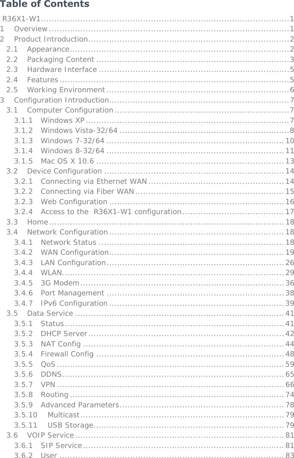   Table of Contents  R36X1-W1 ............................................................................................... 1 1 Overview ............................................................................................ 1 2 Product Introduction ............................................................................. 2 2.1 Appearance .................................................................................... 2 2.2 Packaging Content .......................................................................... 3 2.3 Hardware Interface ......................................................................... 5 2.4 Features ........................................................................................ 5 2.5 Working Environment ...................................................................... 6 3 Configuration Introduction ..................................................................... 7 3.1 Computer Configuration ................................................................... 7 3.1.1 Windows XP .............................................................................. 7 3.1.2 Windows Vista-32/64 ................................................................. 8 3.1.3 Windows 7-32/64 .................................................................... 10 3.1.4 Windows 8-32/64 .................................................................... 11 3.1.5  Mac OS X 10.6 ........................................................................ 13 3.2 Device Configuration ..................................................................... 14 3.2.1  Connecting via Ethernet WAN .................................................... 14 3.2.2  Connecting via Fiber WAN ......................................................... 15 3.2.3 Web Configuration ................................................................... 16 3.2.4  Access to the  R36X1-W1 configuration ....................................... 17 3.3 Home .......................................................................................... 18 3.4 Network Configuration ................................................................... 18 3.4.1 Network Status ....................................................................... 18 3.4.2 WAN Configuration ................................................................... 19 3.4.3 LAN Configuration .................................................................... 26 3.4.4 WLAN ..................................................................................... 29 3.4.5 3G Modem .............................................................................. 36 3.4.6 Port Management .................................................................... 38 3.4.7 IPv6 Configuration ................................................................... 39 3.5 Data Service ................................................................................ 41 3.5.1 Status .................................................................................... 41 3.5.2 DHCP Server ........................................................................... 42 3.5.3 NAT Config ............................................................................. 44 3.5.4 Firewall Config ........................................................................ 48 3.5.5 QoS ....................................................................................... 59 3.5.6 DDNS ..................................................................................... 65 3.5.7 VPN ....................................................................................... 66 3.5.8 Routing .................................................................................. 74 3.5.9 Advanced Parameters ............................................................... 78 3.5.10 Multicast .............................................................................. 79 3.5.11 USB Storage ......................................................................... 79 3.6 VOIP Service ................................................................................ 81 3.6.1 SIP Service ............................................................................. 81 3.6.2 User ...................................................................................... 83 