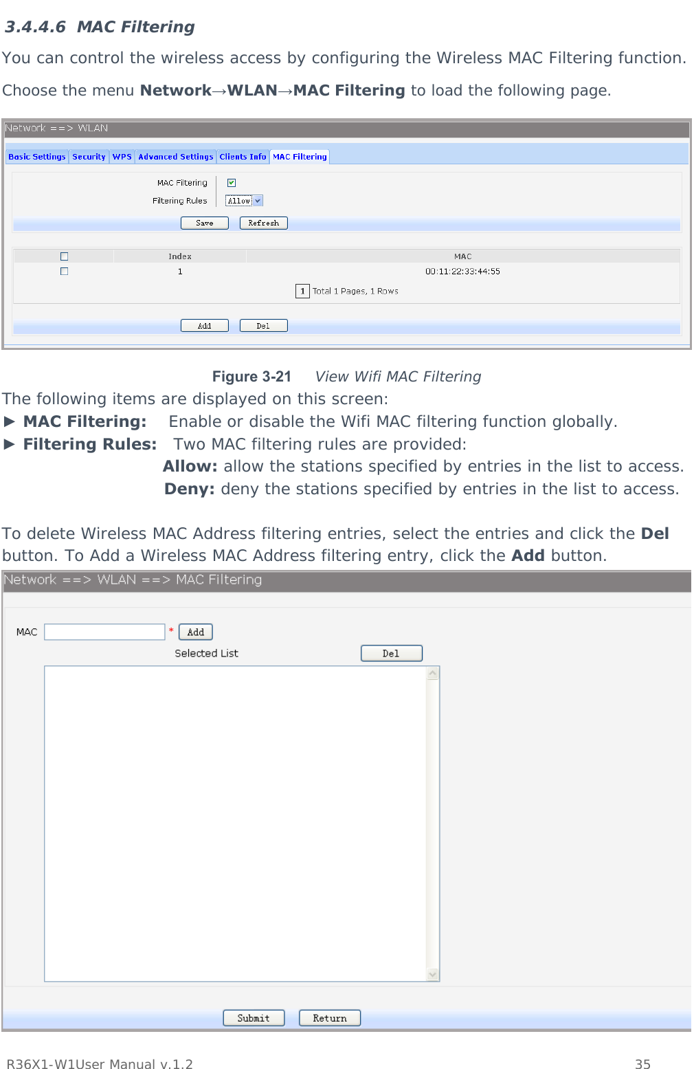           R36X1-W1User Manual v.1.2    35  3.4.4.6 MAC Filtering You can control the wireless access by configuring the Wireless MAC Filtering function. Choose the menu Network→WLAN→MAC Filtering to load the following page.  Figure 3-21  View Wifi MAC Filtering The following items are displayed on this screen: ► MAC Filtering:    Enable or disable the Wifi MAC filtering function globally. ► Filtering Rules:   Two MAC filtering rules are provided: Allow: allow the stations specified by entries in the list to access. Deny: deny the stations specified by entries in the list to access.  To delete Wireless MAC Address filtering entries, select the entries and click the Del button. To Add a Wireless MAC Address filtering entry, click the Add button.  