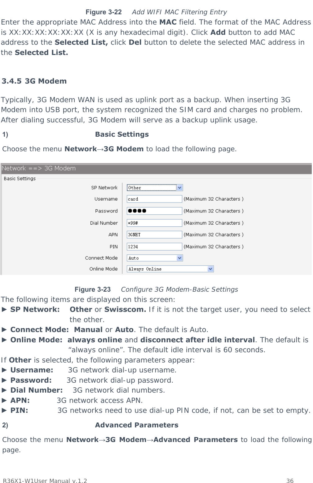           R36X1-W1User Manual v.1.2    36  Figure 3-22  Add WIFI MAC Filtering Entry Enter the appropriate MAC Address into the MAC field. The format of the MAC Address is XX:XX:XX:XX:XX:XX (X is any hexadecimal digit). Click Add button to add MAC address to the Selected List, click Del button to delete the selected MAC address in the Selected List.  3.4.5 3G Modem Typically, 3G Modem WAN is used as uplink port as a backup. When inserting 3G Modem into USB port, the system recognized the SIM card and charges no problem. After dialing successful, 3G Modem will serve as a backup uplink usage. 1)  Basic Settings Choose the menu Network→3G Modem to load the following page.  Figure 3-23  Configure 3G Modem-Basic Settings The following items are displayed on this screen: ► SP Network:    Other or Swisscom. If it is not the target user, you need to select the other. ► Connect Mode:  Manual or Auto. The default is Auto. ► Online Mode:  always online and disconnect after idle interval. The default is “always online”. The default idle interval is 60 seconds. If Other is selected, the following parameters appear: ► Username:      3G network dial-up username. ► Password:      3G network dial-up password. ► Dial Number:    3G network dial numbers. ► APN:           3G network access APN. ► PIN:            3G networks need to use dial-up PIN code, if not, can be set to empty. 2)  Advanced Parameters Choose the menu Network→3G Modem→Advanced Parameters to load the following page. 