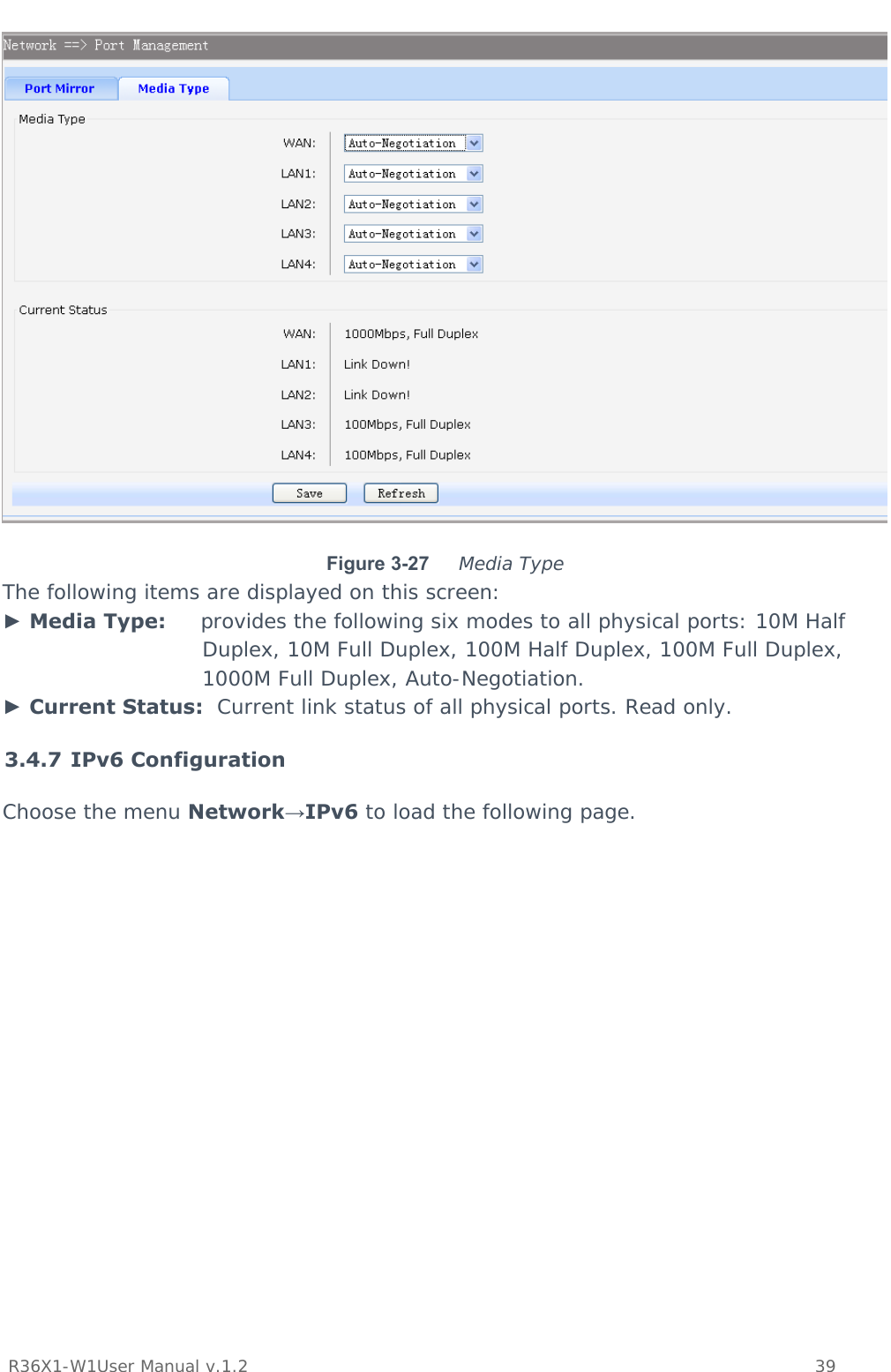           R36X1-W1User Manual v.1.2    39   Figure 3-27  Media Type The following items are displayed on this screen: ► Media Type:     provides the following six modes to all physical ports: 10M Half Duplex, 10M Full Duplex, 100M Half Duplex, 100M Full Duplex, 1000M Full Duplex, Auto-Negotiation. ► Current Status:  Current link status of all physical ports. Read only. 3.4.7 IPv6 Configuration Choose the menu Network→IPv6 to load the following page. 