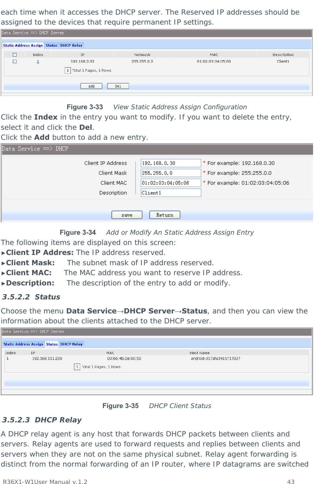           R36X1-W1User Manual v.1.2    43  each time when it accesses the DHCP server. The Reserved IP addresses should be assigned to the devices that require permanent IP settings.  Figure 3-33  View Static Address Assign Configuration Click the Index in the entry you want to modify. If you want to delete the entry, select it and click the Del. Click the Add button to add a new entry.  Figure 3-34  Add or Modify An Static Address Assign Entry The following items are displayed on this screen: ►Client IP Addres: The IP address reserved. ►Client Mask:     The subnet mask of IP address reserved. ►Client MAC:     The MAC address you want to reserve IP address. ►Description:     The description of the entry to add or modify. 3.5.2.2 Status Choose the menu Data Service→DHCP Server→Status, and then you can view the information about the clients attached to the DHCP server.  Figure 3-35  DHCP Client Status 3.5.2.3 DHCP Relay A DHCP relay agent is any host that forwards DHCP packets between clients and servers. Relay agents are used to forward requests and replies between clients and servers when they are not on the same physical subnet. Relay agent forwarding is distinct from the normal forwarding of an IP router, where IP datagrams are switched 