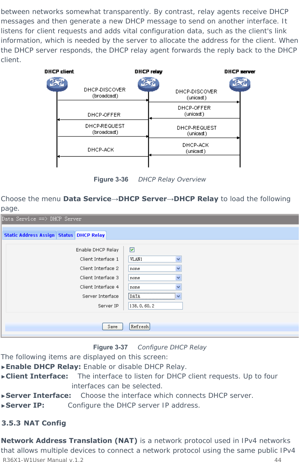           R36X1-W1User Manual v.1.2    44  between networks somewhat transparently. By contrast, relay agents receive DHCP messages and then generate a new DHCP message to send on another interface. It listens for client requests and adds vital configuration data, such as the client&apos;s link information, which is needed by the server to allocate the address for the client. When the DHCP server responds, the DHCP relay agent forwards the reply back to the DHCP client.   Figure 3-36  DHCP Relay Overview  Choose the menu Data Service→DHCP Server→DHCP Relay to load the following page.  Figure 3-37  Configure DHCP Relay The following items are displayed on this screen: ►Enable DHCP Relay: Enable or disable DHCP Relay. ►Client Interface:    The interface to listen for DHCP client requests. Up to four interfaces can be selected. ►Server Interface:    Choose the interface which connects DHCP server. ►Server IP:          Configure the DHCP server IP address. 3.5.3 NAT Config Network Address Translation (NAT) is a network protocol used in IPv4 networks that allows multiple devices to connect a network protocol using the same public IPv4 