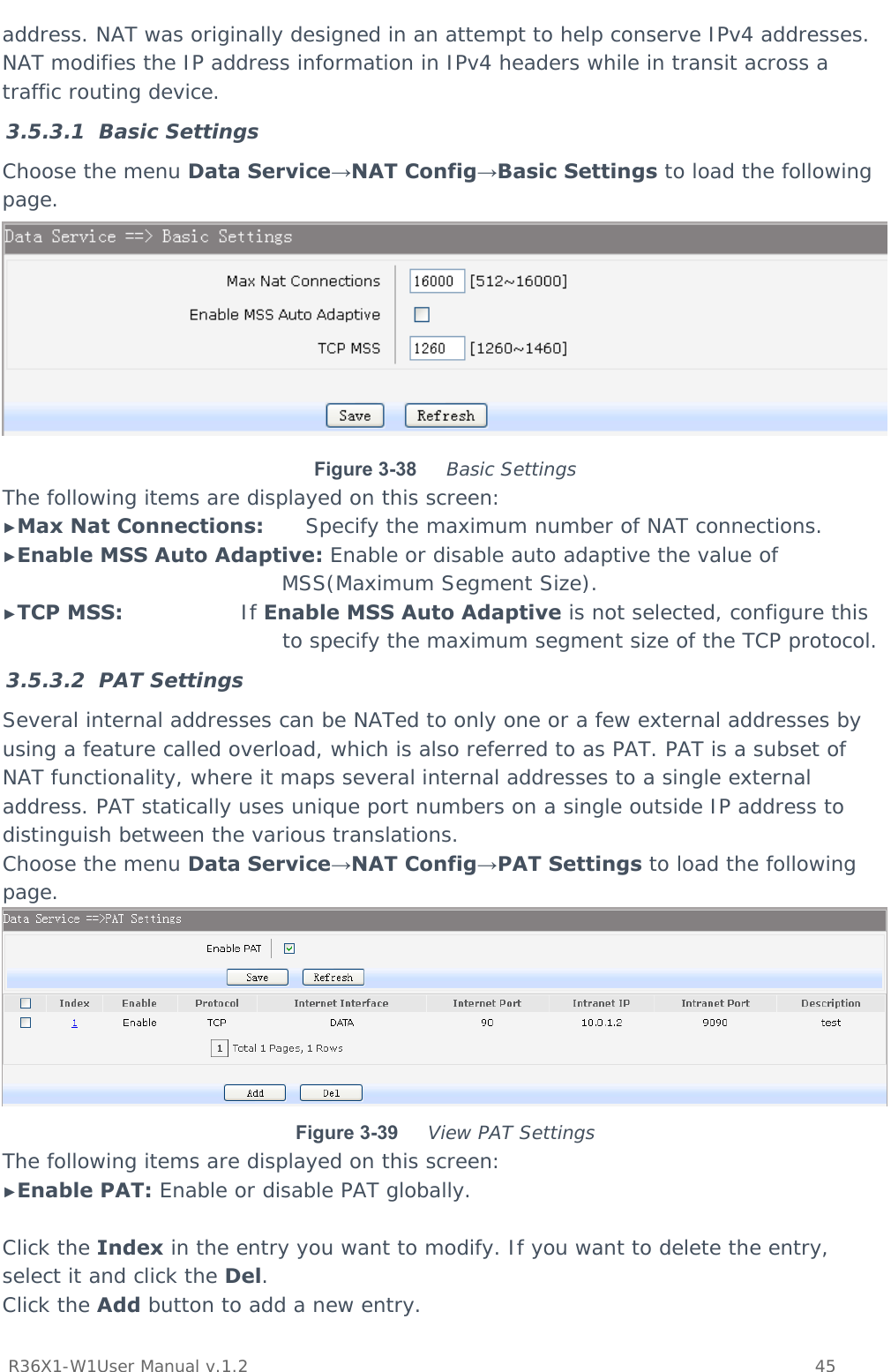           R36X1-W1User Manual v.1.2    45  address. NAT was originally designed in an attempt to help conserve IPv4 addresses. NAT modifies the IP address information in IPv4 headers while in transit across a traffic routing device. 3.5.3.1 Basic Settings Choose the menu Data Service→NAT Config→Basic Settings to load the following page.  Figure 3-38  Basic Settings The following items are displayed on this screen: ►Max Nat Connections:      Specify the maximum number of NAT connections. ►Enable MSS Auto Adaptive: Enable or disable auto adaptive the value of MSS(Maximum Segment Size). ►TCP MSS:                 If Enable MSS Auto Adaptive is not selected, configure this to specify the maximum segment size of the TCP protocol. 3.5.3.2 PAT Settings Several internal addresses can be NATed to only one or a few external addresses by using a feature called overload, which is also referred to as PAT. PAT is a subset of NAT functionality, where it maps several internal addresses to a single external address. PAT statically uses unique port numbers on a single outside IP address to distinguish between the various translations. Choose the menu Data Service→NAT Config→PAT Settings to load the following page.  Figure 3-39  View PAT Settings The following items are displayed on this screen: ►Enable PAT: Enable or disable PAT globally.  Click the Index in the entry you want to modify. If you want to delete the entry, select it and click the Del. Click the Add button to add a new entry. 