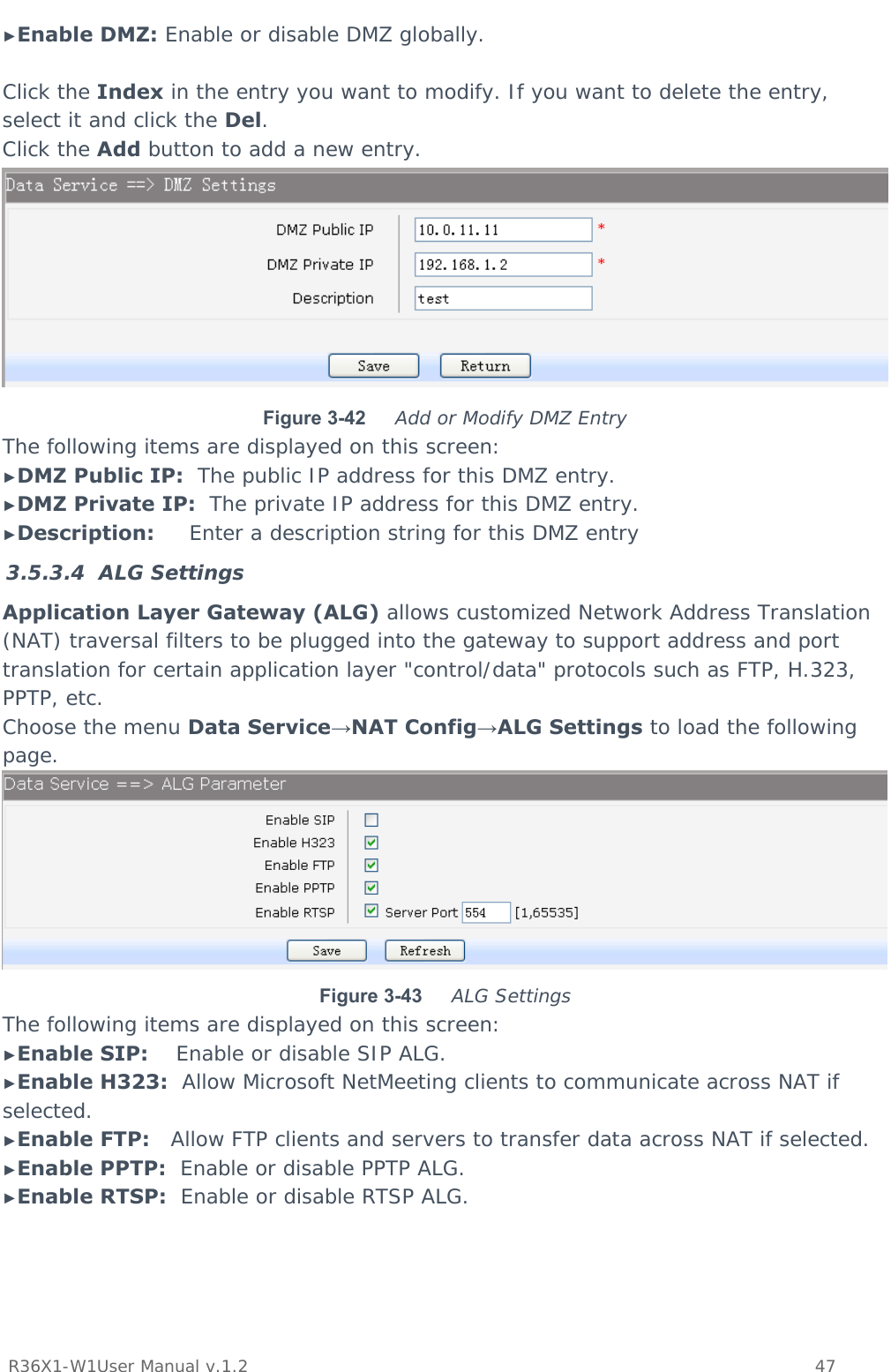          R36X1-W1User Manual v.1.2    47  ►Enable DMZ: Enable or disable DMZ globally.  Click the Index in the entry you want to modify. If you want to delete the entry, select it and click the Del. Click the Add button to add a new entry.  Figure 3-42  Add or Modify DMZ Entry The following items are displayed on this screen: ►DMZ Public IP:  The public IP address for this DMZ entry. ►DMZ Private IP:  The private IP address for this DMZ entry. ►Description:     Enter a description string for this DMZ entry 3.5.3.4 ALG Settings Application Layer Gateway (ALG) allows customized Network Address Translation (NAT) traversal filters to be plugged into the gateway to support address and port translation for certain application layer &quot;control/data&quot; protocols such as FTP, H.323, PPTP, etc. Choose the menu Data Service→NAT Config→ALG Settings to load the following page.  Figure 3-43  ALG Settings The following items are displayed on this screen: ►Enable SIP:    Enable or disable SIP ALG. ►Enable H323:  Allow Microsoft NetMeeting clients to communicate across NAT if selected. ►Enable FTP:   Allow FTP clients and servers to transfer data across NAT if selected. ►Enable PPTP:  Enable or disable PPTP ALG. ►Enable RTSP:  Enable or disable RTSP ALG. 
