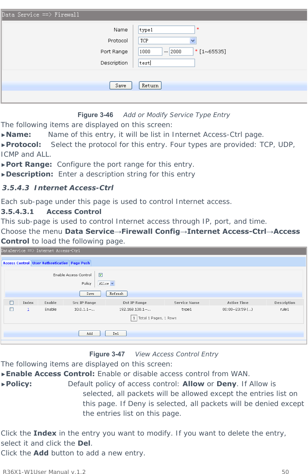          R36X1-W1User Manual v.1.2    50   Figure 3-46  Add or Modify Service Type Entry The following items are displayed on this screen: ►Name:       Name of this entry, it will be list in Internet Access-Ctrl page. ►Protocol:    Select the protocol for this entry. Four types are provided: TCP, UDP, ICMP and ALL. ►Port Range:  Configure the port range for this entry. ►Description:  Enter a description string for this entry 3.5.4.3 Internet Access-Ctrl Each sub-page under this page is used to control Internet access. 3.5.4.3.1 Access Control This sub-page is used to control Internet access through IP, port, and time. Choose the menu Data Service→Firewall Config→Internet Access-Ctrl→Access Control to load the following page.  Figure 3-47  View Access Control Entry The following items are displayed on this screen: ►Enable Access Control: Enable or disable access control from WAN. ►Policy:               Default policy of access control: Allow or Deny. If Allow is selected, all packets will be allowed except the entries list on this page. If Deny is selected, all packets will be denied except the entries list on this page.  Click the Index in the entry you want to modify. If you want to delete the entry, select it and click the Del. Click the Add button to add a new entry. 