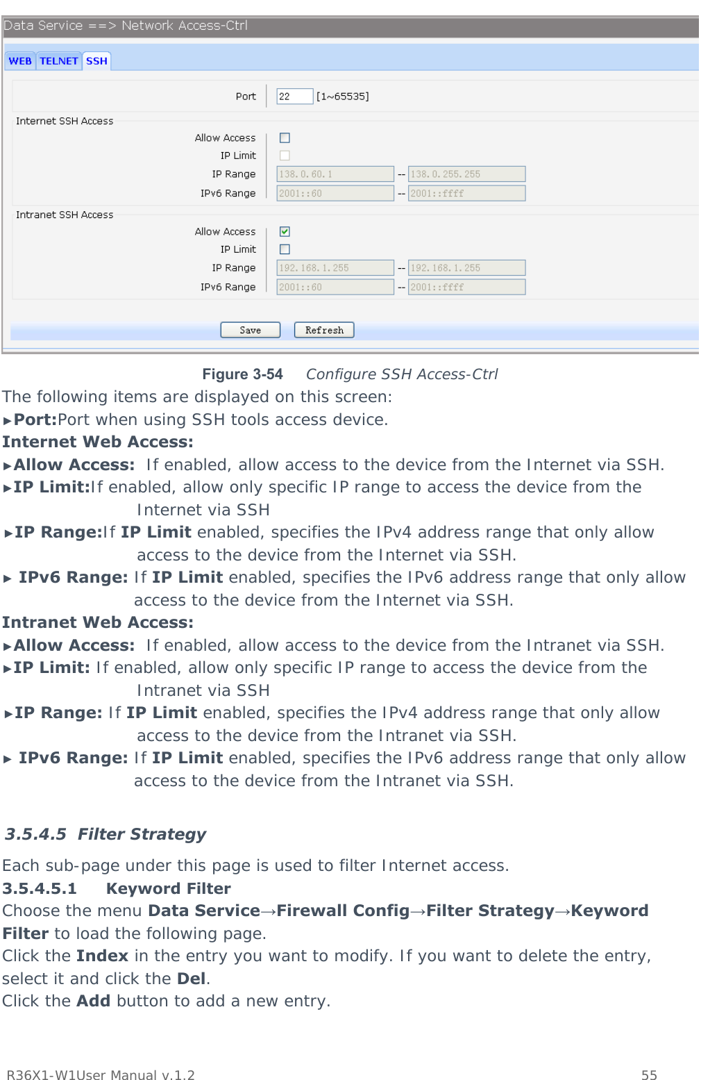           R36X1-W1User Manual v.1.2    55   Figure 3-54  Configure SSH Access-Ctrl The following items are displayed on this screen: ►Port:Port when using SSH tools access device. Internet Web Access: ►Allow Access:  If enabled, allow access to the device from the Internet via SSH. ►IP Limit:If enabled, allow only specific IP range to access the device from the Internet via SSH ►IP Range:If IP Limit enabled, specifies the IPv4 address range that only allow access to the device from the Internet via SSH. ► IPv6 Range: If IP Limit enabled, specifies the IPv6 address range that only allow access to the device from the Internet via SSH. Intranet Web Access: ►Allow Access:  If enabled, allow access to the device from the Intranet via SSH. ►IP Limit: If enabled, allow only specific IP range to access the device from the Intranet via SSH ►IP Range: If IP Limit enabled, specifies the IPv4 address range that only allow access to the device from the Intranet via SSH. ► IPv6 Range: If IP Limit enabled, specifies the IPv6 address range that only allow access to the device from the Intranet via SSH.  3.5.4.5 Filter Strategy Each sub-page under this page is used to filter Internet access. 3.5.4.5.1 Keyword Filter Choose the menu Data Service→Firewall Config→Filter Strategy→Keyword Filter to load the following page. Click the Index in the entry you want to modify. If you want to delete the entry, select it and click the Del. Click the Add button to add a new entry. 