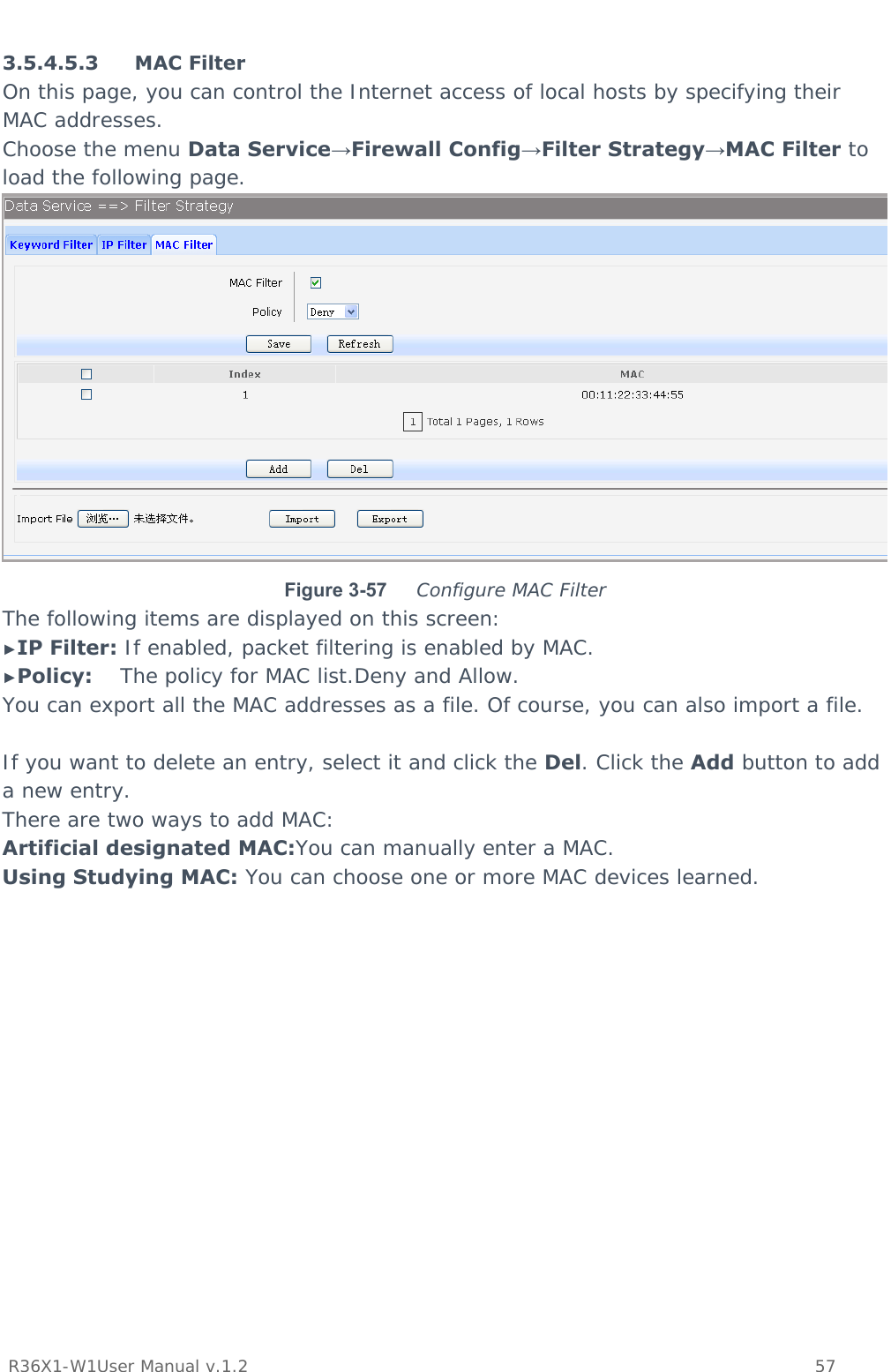           R36X1-W1User Manual v.1.2    57   3.5.4.5.3 MAC Filter On this page, you can control the Internet access of local hosts by specifying their MAC addresses.  Choose the menu Data Service→Firewall Config→Filter Strategy→MAC Filter to load the following page.  Figure 3-57  Configure MAC Filter The following items are displayed on this screen: ►IP Filter: If enabled, packet filtering is enabled by MAC. ►Policy:    The policy for MAC list.Deny and Allow. You can export all the MAC addresses as a file. Of course, you can also import a file.  If you want to delete an entry, select it and click the Del. Click the Add button to add a new entry. There are two ways to add MAC: Artificial designated MAC:You can manually enter a MAC. Using Studying MAC: You can choose one or more MAC devices learned. 