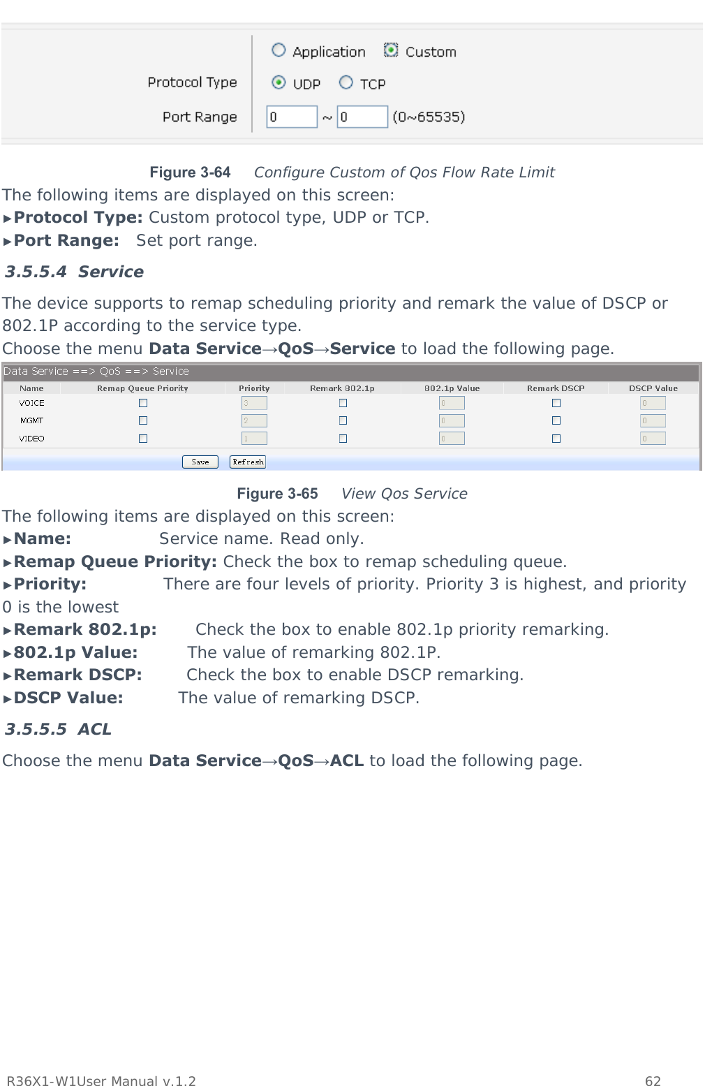           R36X1-W1User Manual v.1.2    62   Figure 3-64  Configure Custom of Qos Flow Rate Limit The following items are displayed on this screen: ►Protocol Type: Custom protocol type, UDP or TCP. ►Port Range:   Set port range. 3.5.5.4 Service The device supports to remap scheduling priority and remark the value of DSCP or 802.1P according to the service type. Choose the menu Data Service→QoS→Service to load the following page.  Figure 3-65  View Qos Service The following items are displayed on this screen: ►Name:                Service name. Read only. ►Remap Queue Priority: Check the box to remap scheduling queue. ►Priority:              There are four levels of priority. Priority 3 is highest, and priority 0 is the lowest ►Remark 802.1p:       Check the box to enable 802.1p priority remarking. ►802.1p Value:         The value of remarking 802.1P. ►Remark DSCP:        Check the box to enable DSCP remarking. ►DSCP Value:          The value of remarking DSCP. 3.5.5.5 ACL Choose the menu Data Service→QoS→ACL to load the following page. 