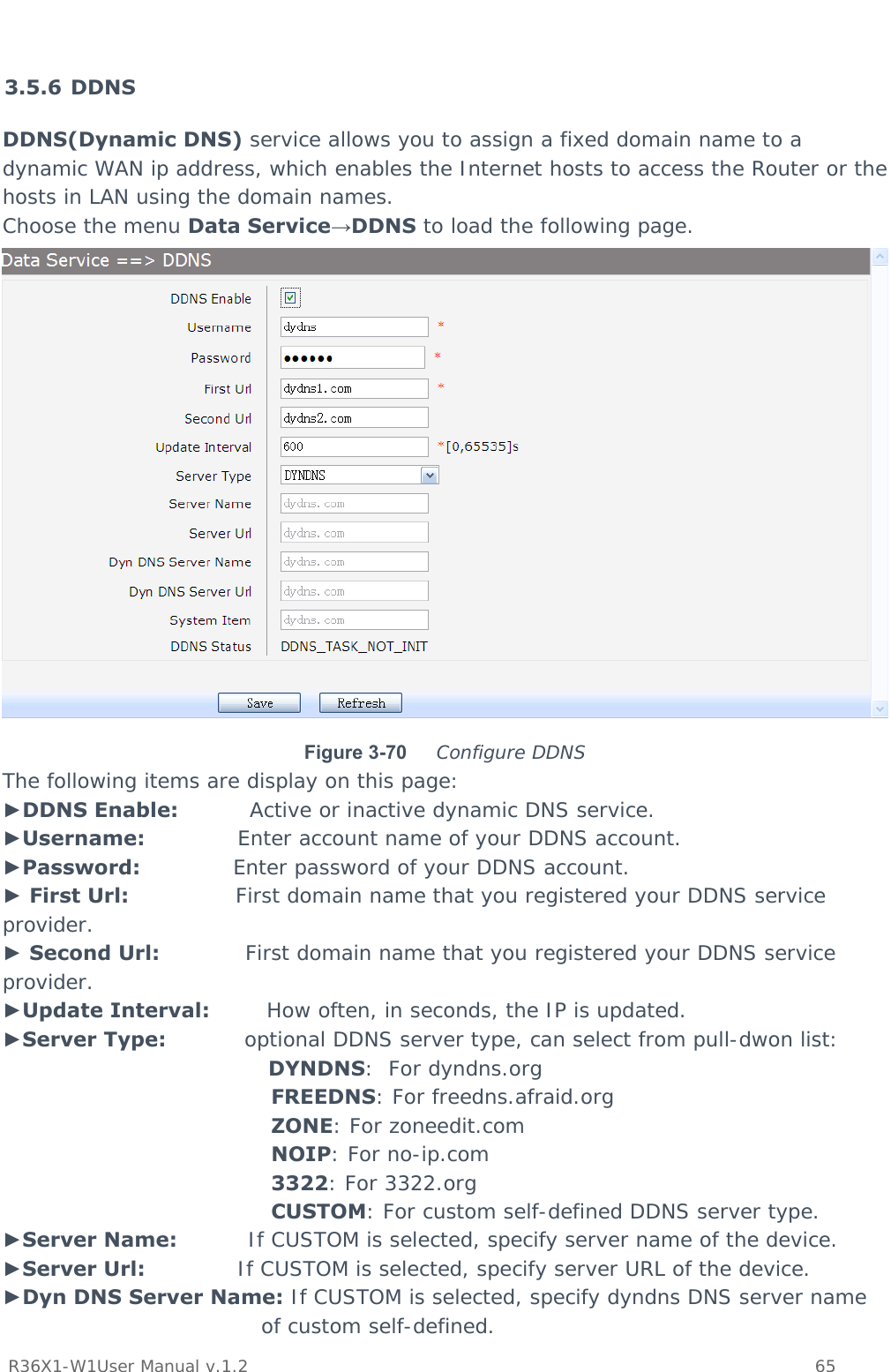           R36X1-W1User Manual v.1.2    65   3.5.6 DDNS DDNS(Dynamic DNS) service allows you to assign a fixed domain name to a dynamic WAN ip address, which enables the Internet hosts to access the Router or the hosts in LAN using the domain names. Choose the menu Data Service→DDNS to load the following page.  Figure 3-70  Configure DDNS The following items are display on this page: ►DDNS Enable:          Active or inactive dynamic DNS service. ►Username:             Enter account name of your DDNS account. ►Password:             Enter password of your DDNS account. ► First Url:               First domain name that you registered your DDNS service provider. ► Second Url:            First domain name that you registered your DDNS service provider. ►Update Interval:        How often, in seconds, the IP is updated. ►Server Type:           optional DDNS server type, can select from pull-dwon list: DYNDNS:  For dyndns.org FREEDNS: For freedns.afraid.org ZONE: For zoneedit.com  NOIP: For no-ip.com 3322: For 3322.org CUSTOM: For custom self-defined DDNS server type. ►Server Name:          If CUSTOM is selected, specify server name of the device. ►Server Url:             If CUSTOM is selected, specify server URL of the device. ►Dyn DNS Server Name: If CUSTOM is selected, specify dyndns DNS server name of custom self-defined. 