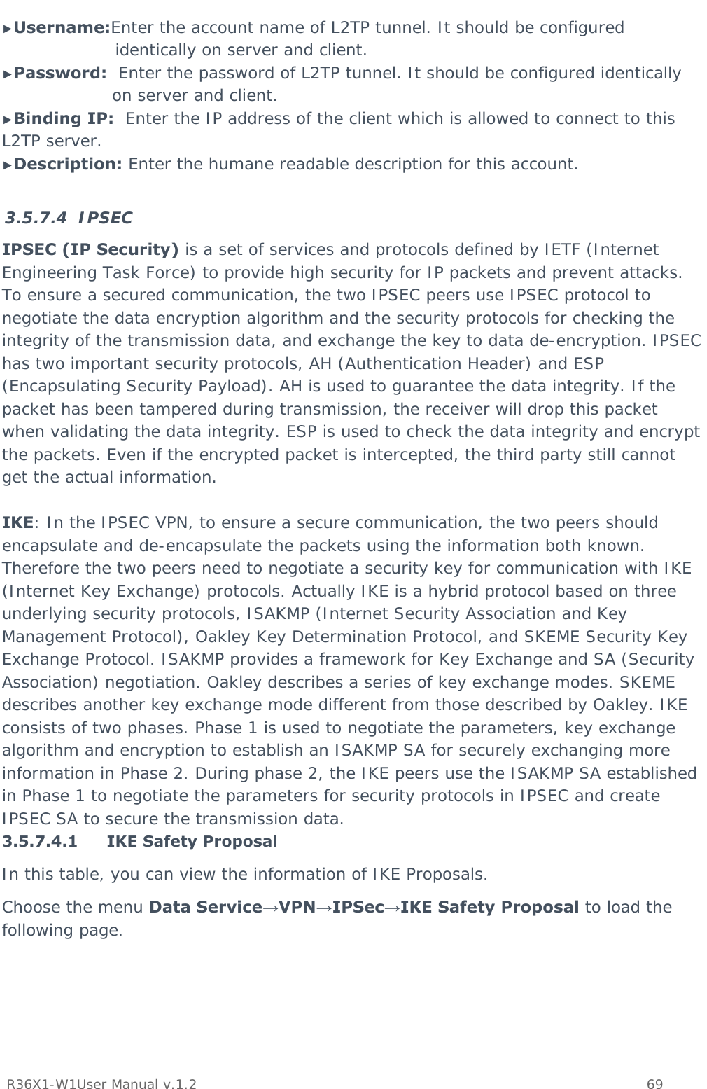           R36X1-W1User Manual v.1.2    69  ►Username:Enter the account name of L2TP tunnel. It should be configured identically on server and client. ►Password:  Enter the password of L2TP tunnel. It should be configured identically on server and client. ►Binding IP:  Enter the IP address of the client which is allowed to connect to this L2TP server. ►Description: Enter the humane readable description for this account.  3.5.7.4 IPSEC IPSEC (IP Security) is a set of services and protocols defined by IETF (Internet Engineering Task Force) to provide high security for IP packets and prevent attacks. To ensure a secured communication, the two IPSEC peers use IPSEC protocol to negotiate the data encryption algorithm and the security protocols for checking the integrity of the transmission data, and exchange the key to data de-encryption. IPSEC has two important security protocols, AH (Authentication Header) and ESP (Encapsulating Security Payload). AH is used to guarantee the data integrity. If the packet has been tampered during transmission, the receiver will drop this packet when validating the data integrity. ESP is used to check the data integrity and encrypt the packets. Even if the encrypted packet is intercepted, the third party still cannot get the actual information.  IKE: In the IPSEC VPN, to ensure a secure communication, the two peers should encapsulate and de-encapsulate the packets using the information both known. Therefore the two peers need to negotiate a security key for communication with IKE (Internet Key Exchange) protocols. Actually IKE is a hybrid protocol based on three underlying security protocols, ISAKMP (Internet Security Association and Key Management Protocol), Oakley Key Determination Protocol, and SKEME Security Key Exchange Protocol. ISAKMP provides a framework for Key Exchange and SA (Security Association) negotiation. Oakley describes a series of key exchange modes. SKEME describes another key exchange mode different from those described by Oakley. IKE consists of two phases. Phase 1 is used to negotiate the parameters, key exchange algorithm and encryption to establish an ISAKMP SA for securely exchanging more information in Phase 2. During phase 2, the IKE peers use the ISAKMP SA established in Phase 1 to negotiate the parameters for security protocols in IPSEC and create IPSEC SA to secure the transmission data. 3.5.7.4.1 IKE Safety Proposal In this table, you can view the information of IKE Proposals.  Choose the menu Data Service→VPN→IPSec→IKE Safety Proposal to load the following page. 