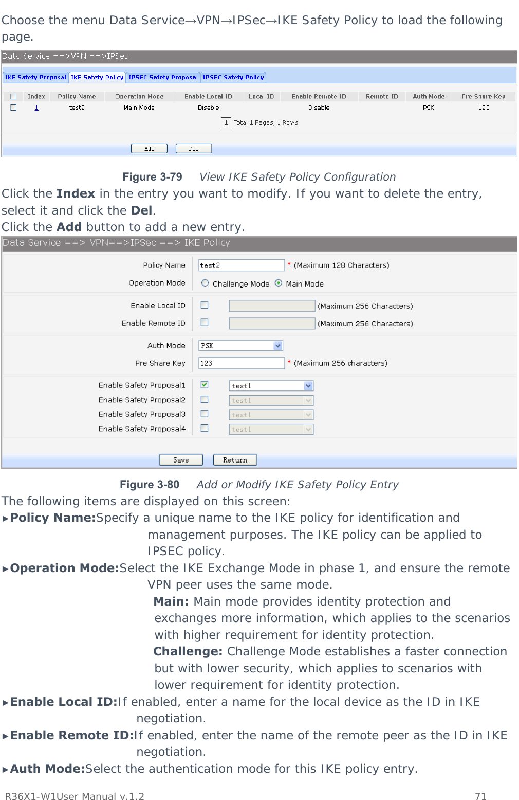           R36X1-W1User Manual v.1.2    71  Choose the menu Data Service→VPN→IPSec→IKE Safety Policy to load the following page.  Figure 3-79  View IKE Safety Policy Configuration Click the Index in the entry you want to modify. If you want to delete the entry, select it and click the Del. Click the Add button to add a new entry.  Figure 3-80  Add or Modify IKE Safety Policy Entry The following items are displayed on this screen: ►Policy Name:Specify a unique name to the IKE policy for identification and management purposes. The IKE policy can be applied to IPSEC policy. ►Operation Mode:Select the IKE Exchange Mode in phase 1, and ensure the remote VPN peer uses the same mode. Main: Main mode provides identity protection and exchanges more information, which applies to the scenarios with higher requirement for identity protection. Challenge: Challenge Mode establishes a faster connection but with lower security, which applies to scenarios with lower requirement for identity protection. ►Enable Local ID:If enabled, enter a name for the local device as the ID in IKE negotiation. ►Enable Remote ID:If enabled, enter the name of the remote peer as the ID in IKE negotiation. ►Auth Mode:Select the authentication mode for this IKE policy entry. 