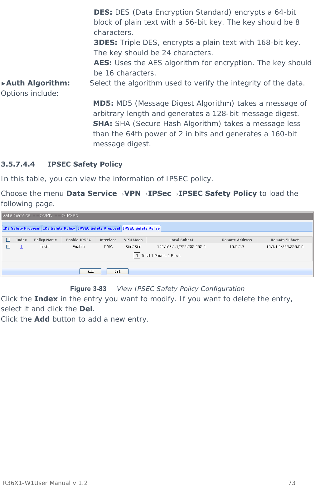           R36X1-W1User Manual v.1.2    73  DES: DES (Data Encryption Standard) encrypts a 64-bit block of plain text with a 56-bit key. The key should be 8 characters. 3DES: Triple DES, encrypts a plain text with 168-bit key. The key should be 24 characters. AES: Uses the AES algorithm for encryption. The key should be 16 characters. ►Auth Algorithm:        Select the algorithm used to verify the integrity of the data. Options include: MD5: MD5 (Message Digest Algorithm) takes a message of arbitrary length and generates a 128-bit message digest. SHA: SHA (Secure Hash Algorithm) takes a message less than the 64th power of 2 in bits and generates a 160-bit message digest.  3.5.7.4.4 IPSEC Safety Policy In this table, you can view the information of IPSEC policy.  Choose the menu Data Service→VPN→IPSec→IPSEC Safety Policy to load the following page.  Figure 3-83  View IPSEC Safety Policy Configuration Click the Index in the entry you want to modify. If you want to delete the entry, select it and click the Del. Click the Add button to add a new entry. 