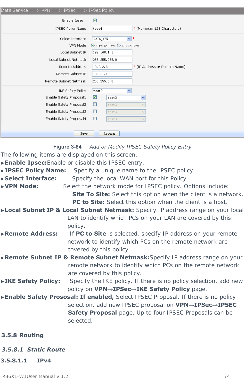           R36X1-W1User Manual v.1.2    74   Figure 3-84  Add or Modify IPSEC Safety Policy Entry The following items are displayed on this screen: ►Enable Ipsec:Enable or disable this IPSEC entry. ►IPSEC Policy Name:    Specify a unique name to the IPSEC policy. ►Select Interface:        Specify the local WAN port for this Policy. ►VPN Mode:             Select the network mode for IPSEC policy. Options include: Site To Site: Select this option when the client is a network. PC to Site: Select this option when the client is a host. ►Local Subnet IP &amp; Local Subnet Netmask: Specify IP address range on your local LAN to identify which PCs on your LAN are covered by this policy. ►Remote Address:      If PC to Site is selected, specify IP address on your remote network to identify which PCs on the remote network are covered by this policy. ►Remote Subnet IP &amp; Remote Subnet Netmask:Specify IP address range on your remote network to identify which PCs on the remote network are covered by this policy. ►IKE Safety Policy:     Specify the IKE policy. If there is no policy selection, add new policy on VPN→IPSec→IKE Safety Policy page. ►Enable Safety Prososal: If enabled, Select IPSEC Proposal. If there is no policy selection, add new IPSEC proposal on VPN→IPSec→IPSEC Safety Proposal page. Up to four IPSEC Proposals can be selected. 3.5.8 Routing 3.5.8.1 Static Route 3.5.8.1.1 IPv4  