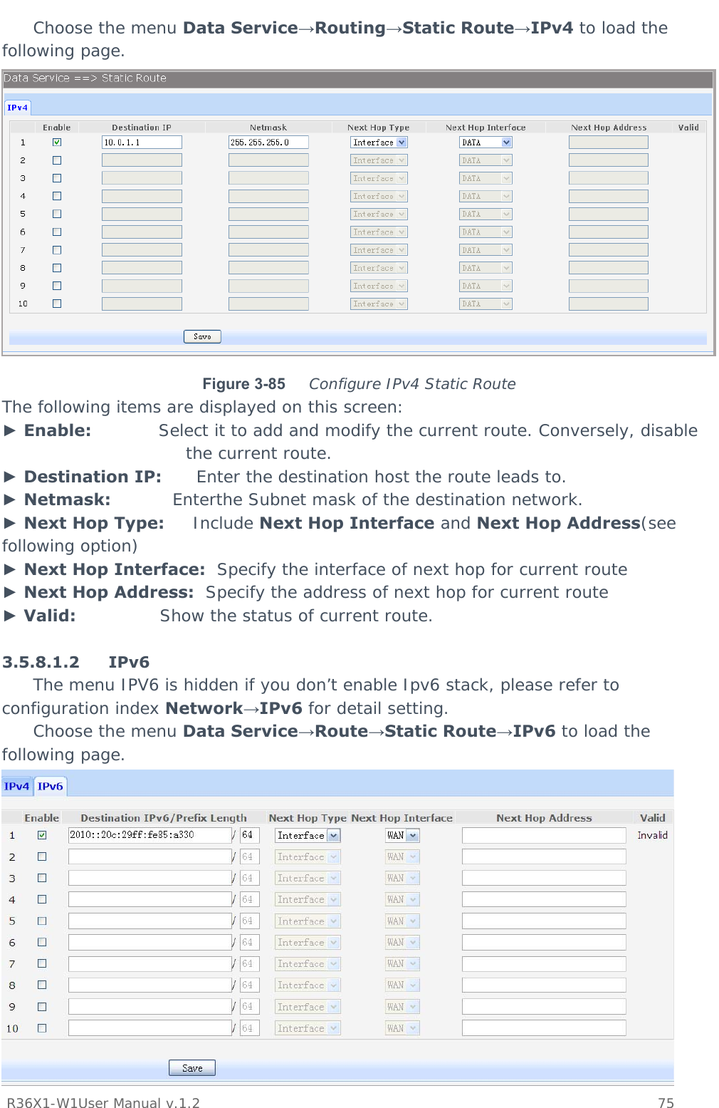           R36X1-W1User Manual v.1.2    75  Choose the menu Data Service→Routing→Static Route→IPv4 to load the following page.  Figure 3-85  Configure IPv4 Static Route The following items are displayed on this screen: ► Enable:            Select it to add and modify the current route. Conversely, disable the current route. ► Destination IP:      Enter the destination host the route leads to. ► Netmask:           Enterthe Subnet mask of the destination network. ► Next Hop Type:     Include Next Hop Interface and Next Hop Address(see following option) ► Next Hop Interface:  Specify the interface of next hop for current route ► Next Hop Address:  Specify the address of next hop for current route ► Valid:               Show the status of current route.  3.5.8.1.2 IPv6 The menu IPV6 is hidden if you don’t enable Ipv6 stack, please refer to configuration index Network→IPv6 for detail setting.  Choose the menu Data Service→Route→Static Route→IPv6 to load the following page.  
