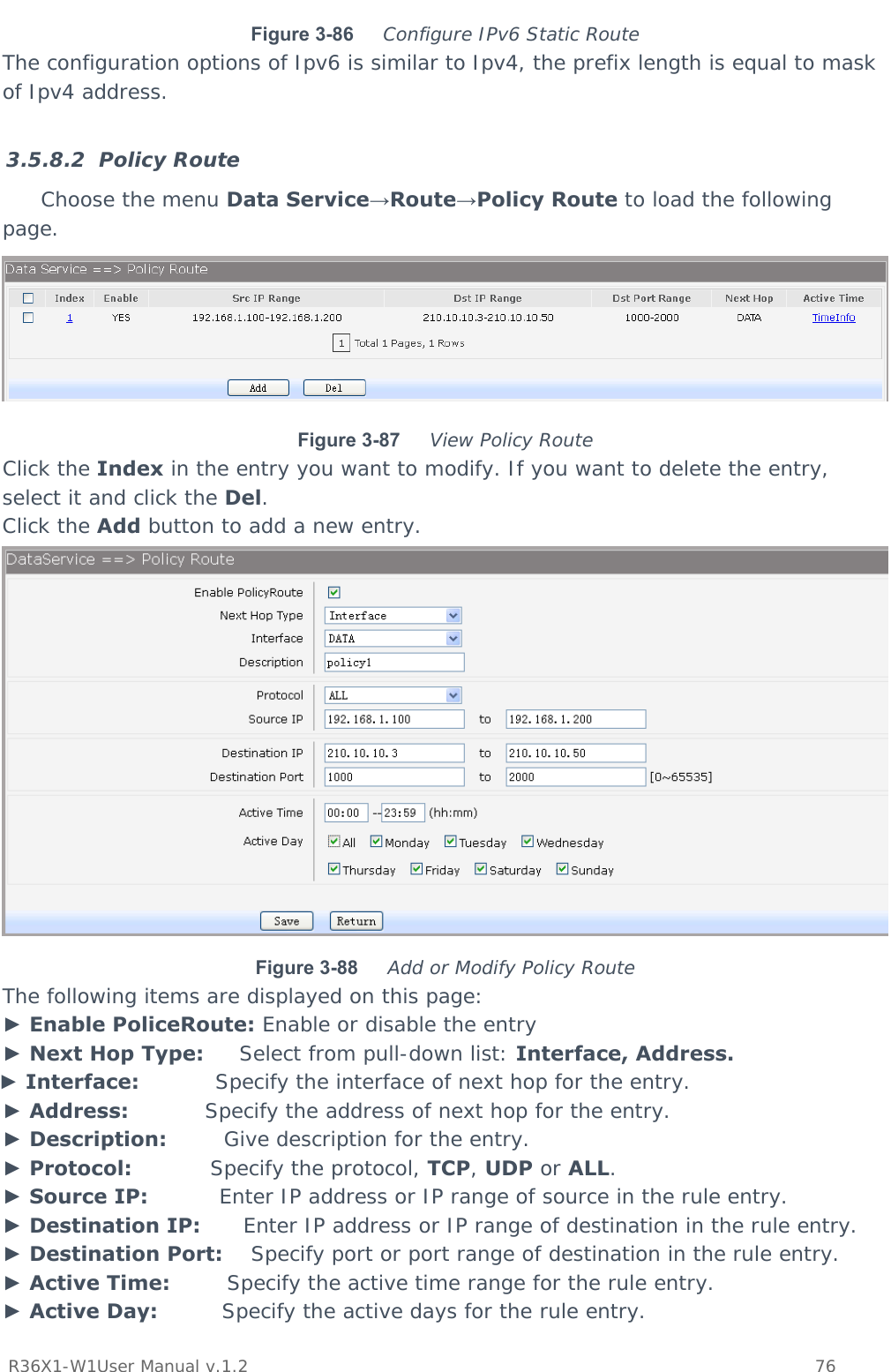           R36X1-W1User Manual v.1.2    76  Figure 3-86  Configure IPv6 Static Route The configuration options of Ipv6 is similar to Ipv4, the prefix length is equal to mask of Ipv4 address.  3.5.8.2 Policy Route Choose the menu Data Service→Route→Policy Route to load the following page.  Figure 3-87  View Policy Route Click the Index in the entry you want to modify. If you want to delete the entry, select it and click the Del. Click the Add button to add a new entry.  Figure 3-88  Add or Modify Policy Route The following items are displayed on this page: ► Enable PoliceRoute: Enable or disable the entry ► Next Hop Type:     Select from pull-down list: Interface, Address. ► Interface:           Specify the interface of next hop for the entry. ► Address:           Specify the address of next hop for the entry. ► Description:        Give description for the entry. ► Protocol:           Specify the protocol, TCP, UDP or ALL. ► Source IP:          Enter IP address or IP range of source in the rule entry. ► Destination IP:      Enter IP address or IP range of destination in the rule entry. ► Destination Port:    Specify port or port range of destination in the rule entry. ► Active Time:        Specify the active time range for the rule entry. ► Active Day:         Specify the active days for the rule entry.  