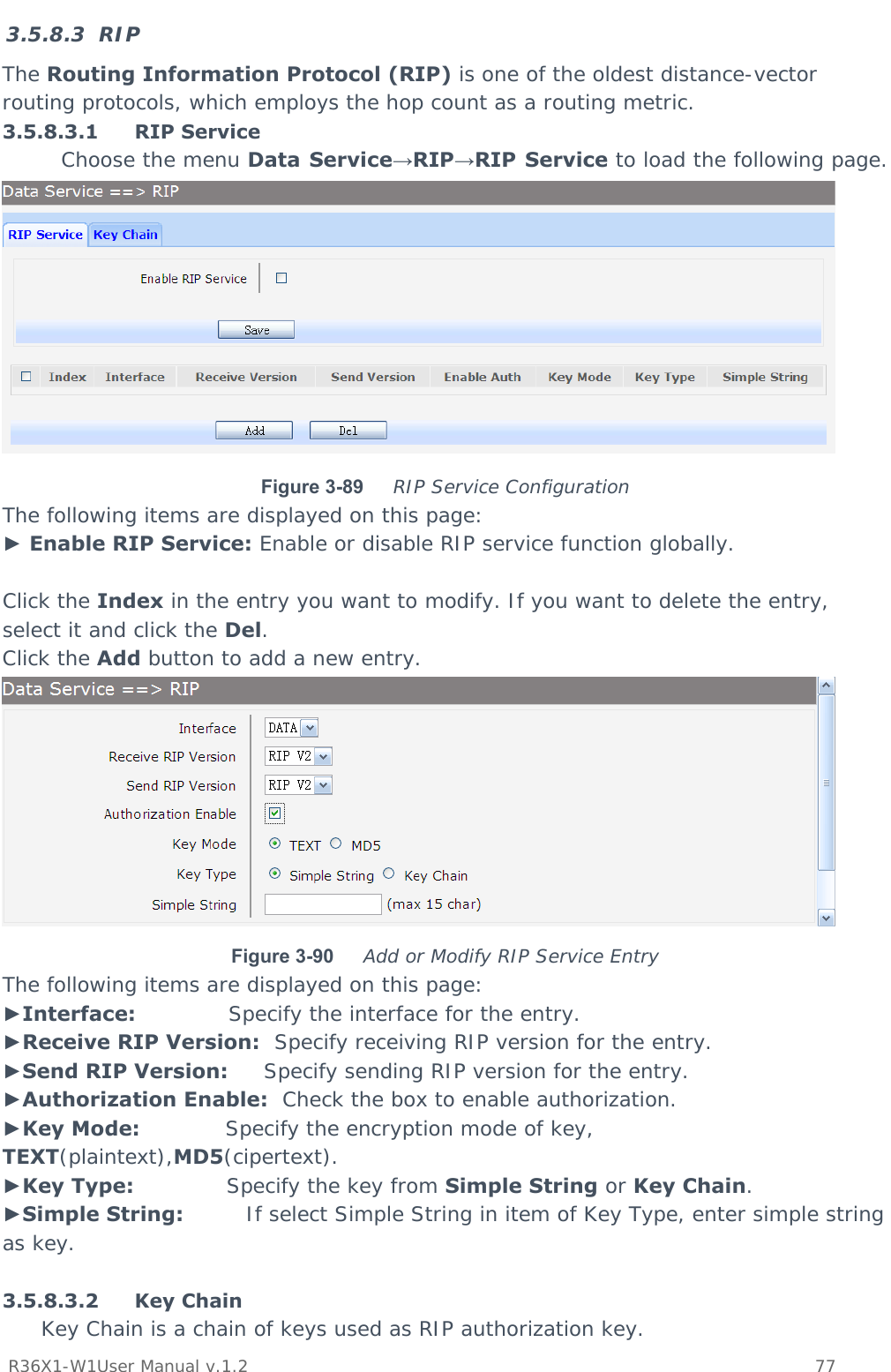           R36X1-W1User Manual v.1.2    77  3.5.8.3 RIP The Routing Information Protocol (RIP) is one of the oldest distance-vector routing protocols, which employs the hop count as a routing metric. 3.5.8.3.1 RIP Service  Choose the menu Data Service→RIP→RIP Service to load the following page.  Figure 3-89  RIP Service Configuration The following items are displayed on this page: ► Enable RIP Service: Enable or disable RIP service function globally.  Click the Index in the entry you want to modify. If you want to delete the entry, select it and click the Del. Click the Add button to add a new entry.  Figure 3-90  Add or Modify RIP Service Entry The following items are displayed on this page: ►Interface:             Specify the interface for the entry. ►Receive RIP Version:  Specify receiving RIP version for the entry. ►Send RIP Version:     Specify sending RIP version for the entry. ►Authorization Enable:  Check the box to enable authorization. ►Key Mode:            Specify the encryption mode of key, TEXT(plaintext),MD5(cipertext). ►Key Type:             Specify the key from Simple String or Key Chain. ►Simple String:         If select Simple String in item of Key Type, enter simple string as key.  3.5.8.3.2 Key Chain Key Chain is a chain of keys used as RIP authorization key. 