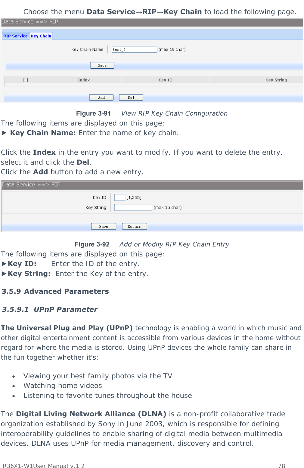           R36X1-W1User Manual v.1.2    78   Choose the menu Data Service→RIP→Key Chain to load the following page.  Figure 3-91  View RIP Key Chain Configuration The following items are displayed on this page: ► Key Chain Name: Enter the name of key chain.  Click the Index in the entry you want to modify. If you want to delete the entry, select it and click the Del. Click the Add button to add a new entry.  Figure 3-92  Add or Modify RIP Key Chain Entry The following items are displayed on this page: ►Key ID:      Enter the ID of the entry. ►Key String:  Enter the Key of the entry. 3.5.9 Advanced Parameters 3.5.9.1 UPnP Parameter The Universal Plug and Play (UPnP) technology is enabling a world in which music and other digital entertainment content is accessible from various devices in the home without regard for where the media is stored. Using UPnP devices the whole family can share in the fun together whether it&apos;s:  Viewing your best family photos via the TV  Watching home videos  Listening to favorite tunes throughout the house The Digital Living Network Alliance (DLNA) is a non-profit collaborative trade organization established by Sony in June 2003, which is responsible for defining interoperability guidelines to enable sharing of digital media between multimedia devices. DLNA uses UPnP for media management, discovery and control. 