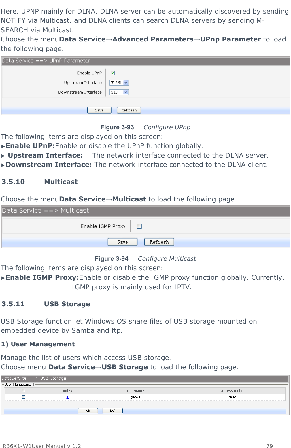           R36X1-W1User Manual v.1.2    79  Here, UPNP mainly for DLNA, DLNA server can be automatically discovered by sending NOTIFY via Multicast, and DLNA clients can search DLNA servers by sending M-SEARCH via Multicast. Choose the menuData Service→Advanced Parameters→UPnp Parameter to load the following page.  Figure 3-93  Configure UPnp The following items are displayed on this screen: ►Enable UPnP:Enable or disable the UPnP function globally. ► Upstream Interface:    The network interface connected to the DLNA server. ►Downstream Interface: The network interface connected to the DLNA client. 3.5.10 Multicast Choose the menuData Service→Multicast to load the following page.  Figure 3-94  Configure Multicast The following items are displayed on this screen: ►Enable IGMP Proxy:Enable or disable the IGMP proxy function globally. Currently, IGMP proxy is mainly used for IPTV. 3.5.11 USB Storage USB Storage function let Windows OS share files of USB storage mounted on embedded device by Samba and ftp. 1) User Management Manage the list of users which access USB storage. Choose menu Data Service→USB Storage to load the following page.  