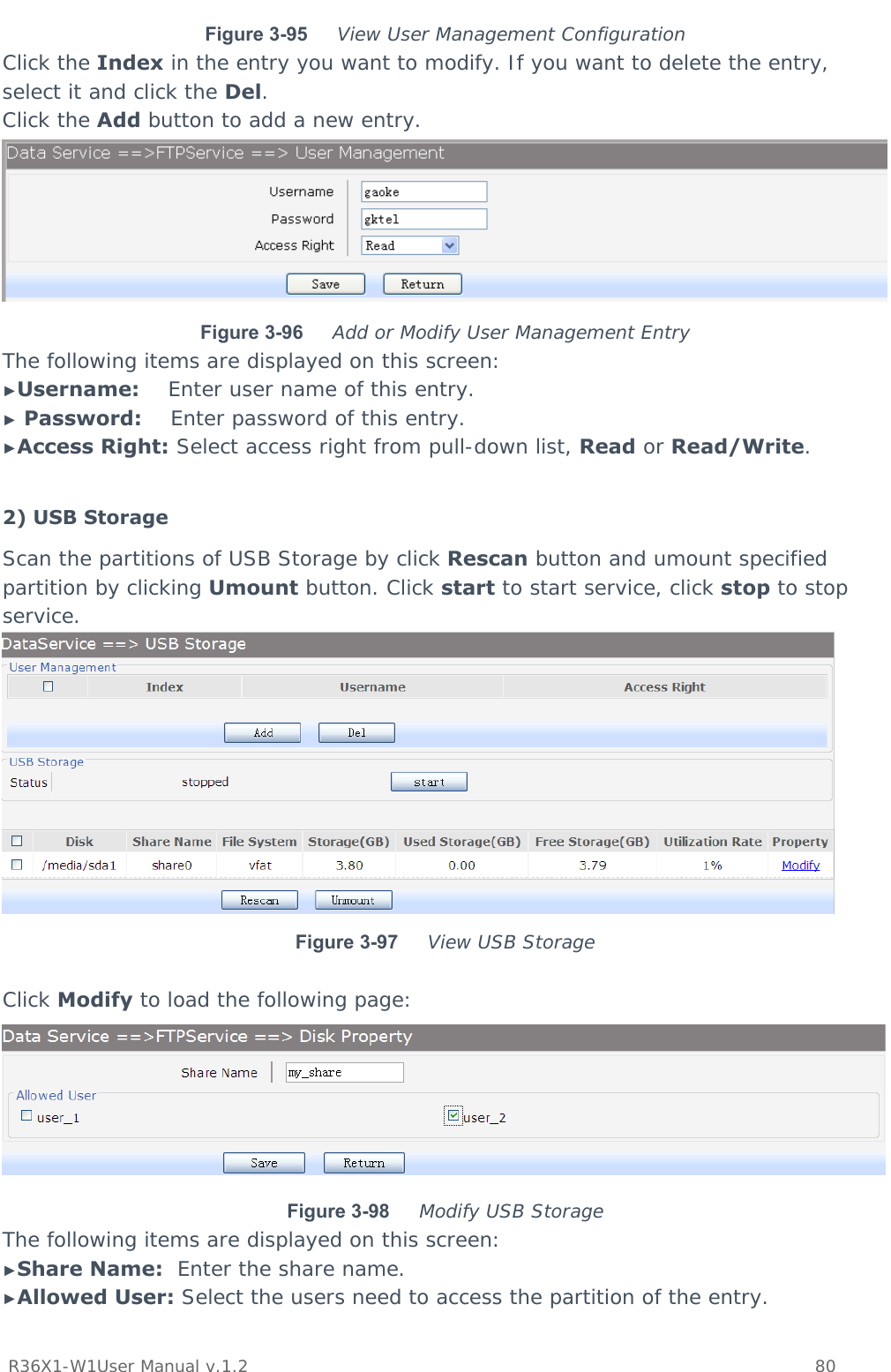           R36X1-W1User Manual v.1.2    80  Figure 3-95  View User Management Configuration Click the Index in the entry you want to modify. If you want to delete the entry, select it and click the Del. Click the Add button to add a new entry.  Figure 3-96  Add or Modify User Management Entry The following items are displayed on this screen: ►Username:    Enter user name of this entry. ► Password:    Enter password of this entry. ►Access Right: Select access right from pull-down list, Read or Read/Write.  2) USB Storage Scan the partitions of USB Storage by click Rescan button and umount specified partition by clicking Umount button. Click start to start service, click stop to stop service.  Figure 3-97  View USB Storage  Click Modify to load the following page:  Figure 3-98  Modify USB Storage The following items are displayed on this screen: ►Share Name:  Enter the share name. ►Allowed User: Select the users need to access the partition of the entry. 