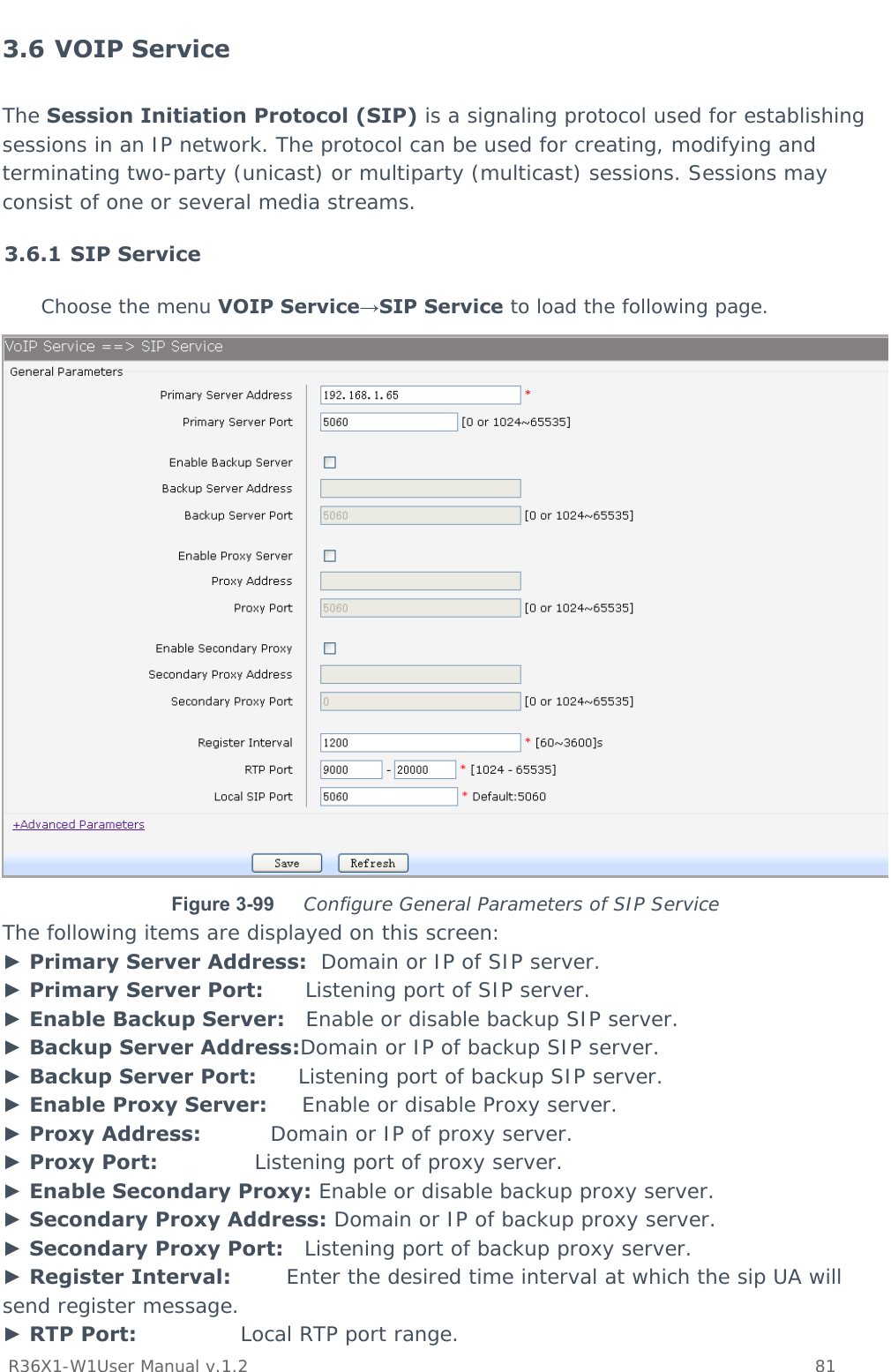           R36X1-W1User Manual v.1.2    81  3.6 VOIP Service The Session Initiation Protocol (SIP) is a signaling protocol used for establishing sessions in an IP network. The protocol can be used for creating, modifying and terminating two-party (unicast) or multiparty (multicast) sessions. Sessions may consist of one or several media streams. 3.6.1 SIP Service Choose the menu VOIP Service→SIP Service to load the following page.  Figure 3-99  Configure General Parameters of SIP Service The following items are displayed on this screen: ► Primary Server Address:  Domain or IP of SIP server. ► Primary Server Port:      Listening port of SIP server. ► Enable Backup Server:   Enable or disable backup SIP server. ► Backup Server Address:Domain or IP of backup SIP server. ► Backup Server Port:      Listening port of backup SIP server. ► Enable Proxy Server:     Enable or disable Proxy server. ► Proxy Address:          Domain or IP of proxy server. ► Proxy Port:              Listening port of proxy server. ► Enable Secondary Proxy: Enable or disable backup proxy server. ► Secondary Proxy Address: Domain or IP of backup proxy server. ► Secondary Proxy Port:   Listening port of backup proxy server. ► Register Interval:        Enter the desired time interval at which the sip UA will send register message. ► RTP Port:               Local RTP port range. 