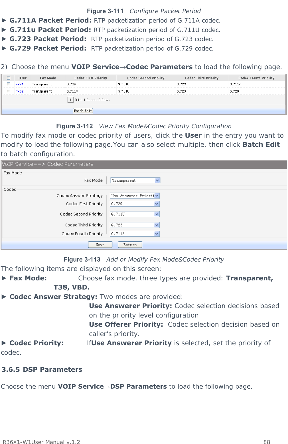           R36X1-W1User Manual v.1.2    88  Figure 3-111  Configure Packet Period ► G.711A Packet Period: RTP packetization period of G.711A codec. ► G.711u Packet Period: RTP packetization period of G.711U codec. ► G.723 Packet Period:  RTP packetization period of G.723 codec. ► G.729 Packet Period:  RTP packetization period of G.729 codec.  2) Choose the menu VOIP Service→Codec Parameters to load the following page.  Figure 3-112  View Fax Mode&amp;Codec Priority Configuration To modify fax mode or codec priority of users, click the User in the entry you want to modify to load the following page.You can also select multiple, then click Batch Edit to batch configuration.  Figure 3-113  Add or Modify Fax Mode&amp;Codec Priority The following items are displayed on this screen: ► Fax Mode:              Choose fax mode, three types are provided: Transparent, T38, VBD. ► Codec Answer Strategy: Two modes are provided: Use Answerer Priority: Codec selection decisions based on the priority level configuration Use Offerer Priority:  Codec selection decision based on caller’s priority. ► Codec Priority:          IfUse Answerer Priority is selected, set the priority of codec. 3.6.5 DSP Parameters Choose the menu VOIP Service→DSP Parameters to load the following page. 